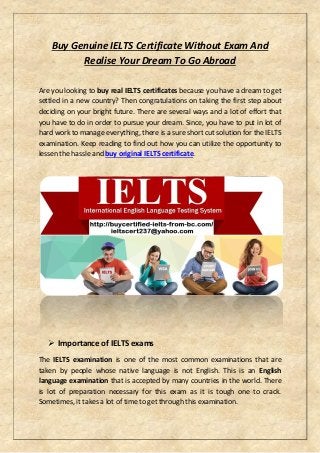 Buy Genuine IELTS Certificate Without Exam And
Realise Your Dream To Go Abroad
Are you looking to buy real IELTS certificates because you have a dream to get
settled in a new country? Then congratulations on taking the first step about
deciding on your bright future. There are several ways and a lot of effort that
you have to do in order to pursue your dream. Since, you have to put in lot of
hard work to manage everything, there is a sure short cut solution for the IELTS
examination. Keep reading to find out how you can utilize the opportunity to
lessen the hassle and buy original IELTS certificate.
 Importance of IELTS exams
The IELTS examination is one of the most common examinations that are
taken by people whose native language is not English. This is an English
language examination that is accepted by many countries in the world. There
is lot of preparation necessary for this exam as it is tough one to crack.
Sometimes, it takes a lot of time to get through this examination.
 