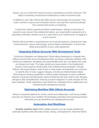 viewers, you can control their level of access to repositories and other resources. This
helps in preventing unauthorized modifications or leaks of sensitive code.
In addition to user roles, Github also offers secure code storage and encryption. Your
code is stored in a secure and encrypted manner, ensuring that it remains protected
from unauthorized access or tampering.
Furthermore, Github supports two-factor authentication, adding an extra layer of
security to your account. By enabling this feature, you require both a password and a
secondary verification method, such as a code sent to your mobile device, for logging in
to your account.
Overall, Github provides a comprehensive set of security features, including user roles
and permissions, secure code storage, and two-factor authentication, to ensure the
safety and protection of your code repositories.
Integrating Github Accounts With Development Tools
Continuous integration and deployment: Github allows developers to integrate their
Github accounts with various development tools, providing a seamless workflow. With
continuous integration, developers can automatically build, test, and deploy their code
as changes are made. This helps identify any issues earlier in the development
process, improving the overall quality of the software being developed. Through
Github’s pull request feature, code review is made easier, as developers can comment
on specific lines of code, suggest changes, and discuss implementation details.
Branching and merging capabilities in Github enable developers to work on different
features or bug fixes simultaneously, without interfering with each other’s code. Merging
changes is also straightforward, ensuring a smooth integration of code changes into the
main codebase. These integrations make Github an invaluable tool for collaboration and
streamlining the development process.
Optimizing Workflow With Github Accounts
Github is a powerful platform for version control and collaboration, and having multiple
accounts can enhance your workflow. By leveraging automation and organizing projects
effectively, you can streamline your development process.
Automation And Workflows
Simplify repetitive tasks: With multiple accounts, you can create workflows to
automate repetitive tasks like code reviews, testing, and deployment. Tools like GitHub
 