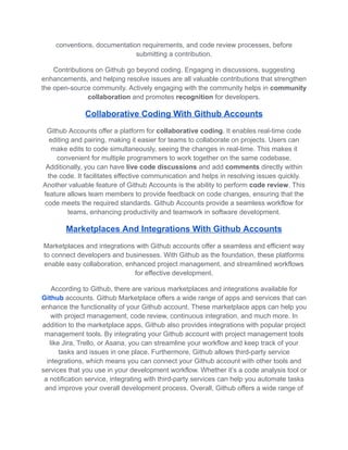 conventions, documentation requirements, and code review processes, before
submitting a contribution.
Contributions on Github go beyond coding. Engaging in discussions, suggesting
enhancements, and helping resolve issues are all valuable contributions that strengthen
the open-source community. Actively engaging with the community helps in community
collaboration and promotes recognition for developers.
Collaborative Coding With Github Accounts
Github Accounts offer a platform for collaborative coding. It enables real-time code
editing and pairing, making it easier for teams to collaborate on projects. Users can
make edits to code simultaneously, seeing the changes in real-time. This makes it
convenient for multiple programmers to work together on the same codebase.
Additionally, you can have live code discussions and add comments directly within
the code. It facilitates effective communication and helps in resolving issues quickly.
Another valuable feature of Github Accounts is the ability to perform code review. This
feature allows team members to provide feedback on code changes, ensuring that the
code meets the required standards. Github Accounts provide a seamless workflow for
teams, enhancing productivity and teamwork in software development.
Marketplaces And Integrations With Github Accounts
Marketplaces and integrations with Github accounts offer a seamless and efficient way
to connect developers and businesses. With Github as the foundation, these platforms
enable easy collaboration, enhanced project management, and streamlined workflows
for effective development.
According to Github, there are various marketplaces and integrations available for
Github accounts. Github Marketplace offers a wide range of apps and services that can
enhance the functionality of your Github account. These marketplace apps can help you
with project management, code review, continuous integration, and much more. In
addition to the marketplace apps, Github also provides integrations with popular project
management tools. By integrating your Github account with project management tools
like Jira, Trello, or Asana, you can streamline your workflow and keep track of your
tasks and issues in one place. Furthermore, Github allows third-party service
integrations, which means you can connect your Github account with other tools and
services that you use in your development workflow. Whether it’s a code analysis tool or
a notification service, integrating with third-party services can help you automate tasks
and improve your overall development process. Overall, Github offers a wide range of
 