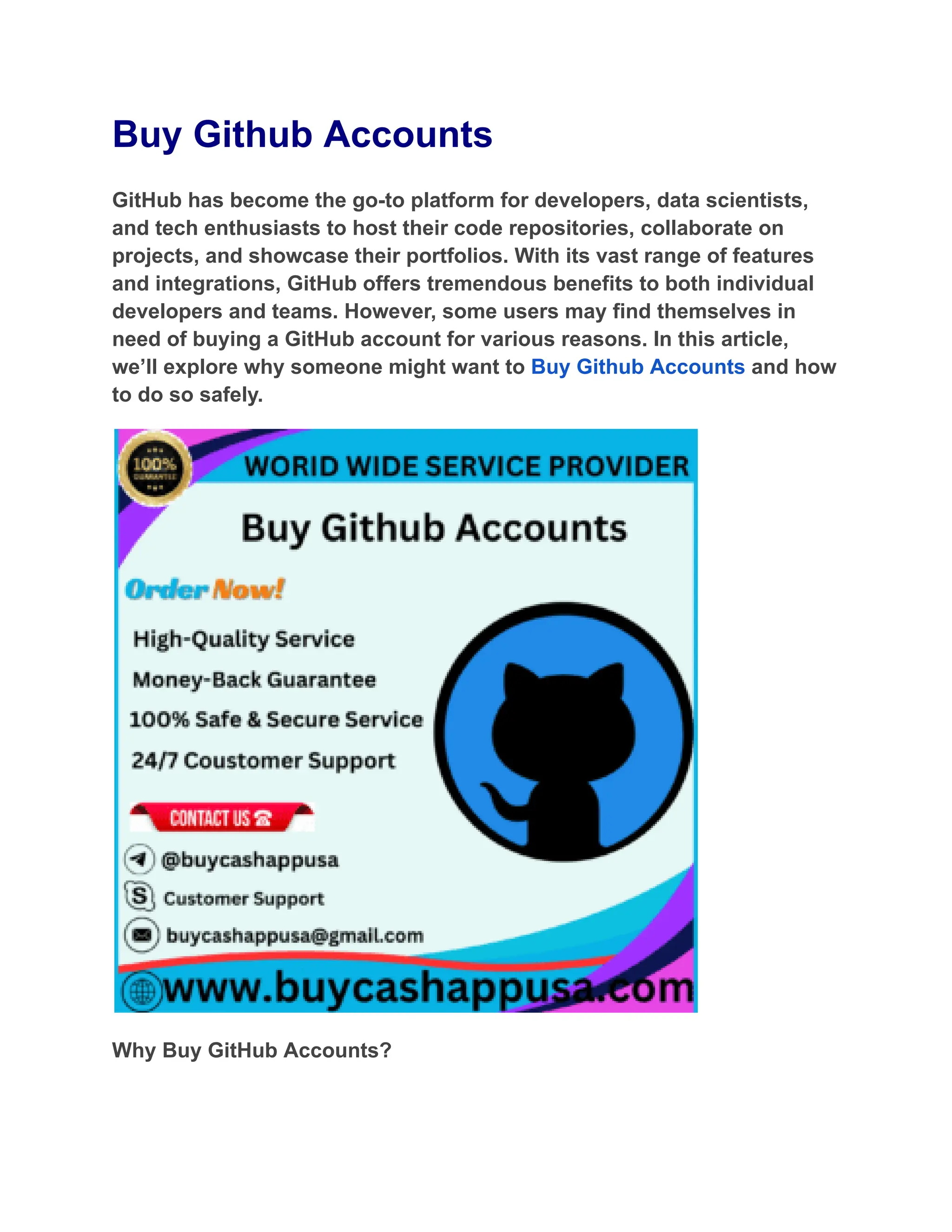 Buy Github Accounts
GitHub has become the go-to platform for developers, data scientists,
and tech enthusiasts to host their code repositories, collaborate on
projects, and showcase their portfolios. With its vast range of features
and integrations, GitHub offers tremendous benefits to both individual
developers and teams. However, some users may find themselves in
need of buying a GitHub account for various reasons. In this article,
we’ll explore why someone might want to Buy Github Accounts and how
to do so safely.
Why Buy GitHub Accounts?
 