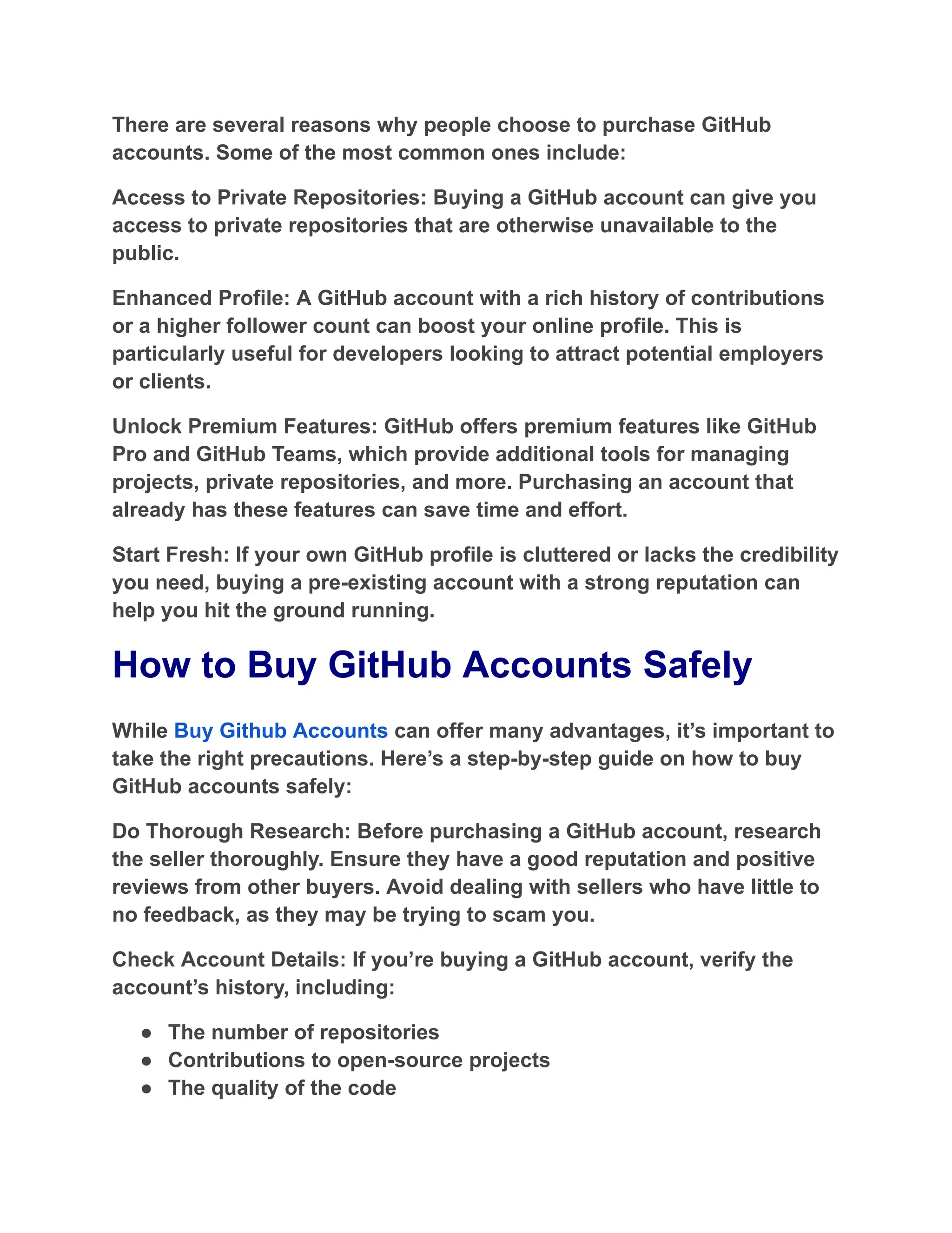 There are several reasons why people choose to purchase GitHub
accounts. Some of the most common ones include:
Access to Private Repositories: Buying a GitHub account can give you
access to private repositories that are otherwise unavailable to the
public.
Enhanced Profile: A GitHub account with a rich history of contributions
or a higher follower count can boost your online profile. This is
particularly useful for developers looking to attract potential employers
or clients.
Unlock Premium Features: GitHub offers premium features like GitHub
Pro and GitHub Teams, which provide additional tools for managing
projects, private repositories, and more. Purchasing an account that
already has these features can save time and effort.
Start Fresh: If your own GitHub profile is cluttered or lacks the credibility
you need, buying a pre-existing account with a strong reputation can
help you hit the ground running.
How to Buy GitHub Accounts Safely
While Buy Github Accounts can offer many advantages, it’s important to
take the right precautions. Here’s a step-by-step guide on how to buy
GitHub accounts safely:
Do Thorough Research: Before purchasing a GitHub account, research
the seller thoroughly. Ensure they have a good reputation and positive
reviews from other buyers. Avoid dealing with sellers who have little to
no feedback, as they may be trying to scam you.
Check Account Details: If you’re buying a GitHub account, verify the
account’s history, including:
●​ The number of repositories
●​ Contributions to open-source projects
●​ The quality of the code
 