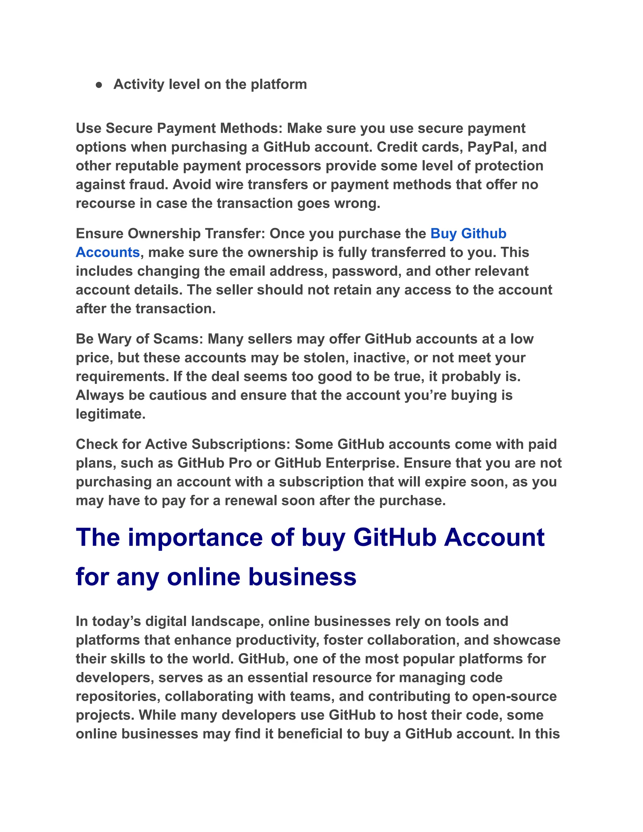 ●​ Activity level on the platform
Use Secure Payment Methods: Make sure you use secure payment
options when purchasing a GitHub account. Credit cards, PayPal, and
other reputable payment processors provide some level of protection
against fraud. Avoid wire transfers or payment methods that offer no
recourse in case the transaction goes wrong.
Ensure Ownership Transfer: Once you purchase the Buy Github
Accounts, make sure the ownership is fully transferred to you. This
includes changing the email address, password, and other relevant
account details. The seller should not retain any access to the account
after the transaction.
Be Wary of Scams: Many sellers may offer GitHub accounts at a low
price, but these accounts may be stolen, inactive, or not meet your
requirements. If the deal seems too good to be true, it probably is.
Always be cautious and ensure that the account you’re buying is
legitimate.
Check for Active Subscriptions: Some GitHub accounts come with paid
plans, such as GitHub Pro or GitHub Enterprise. Ensure that you are not
purchasing an account with a subscription that will expire soon, as you
may have to pay for a renewal soon after the purchase.
The importance of buy GitHub Account
for any online business
In today’s digital landscape, online businesses rely on tools and
platforms that enhance productivity, foster collaboration, and showcase
their skills to the world. GitHub, one of the most popular platforms for
developers, serves as an essential resource for managing code
repositories, collaborating with teams, and contributing to open-source
projects. While many developers use GitHub to host their code, some
online businesses may find it beneficial to buy a GitHub account. In this
 