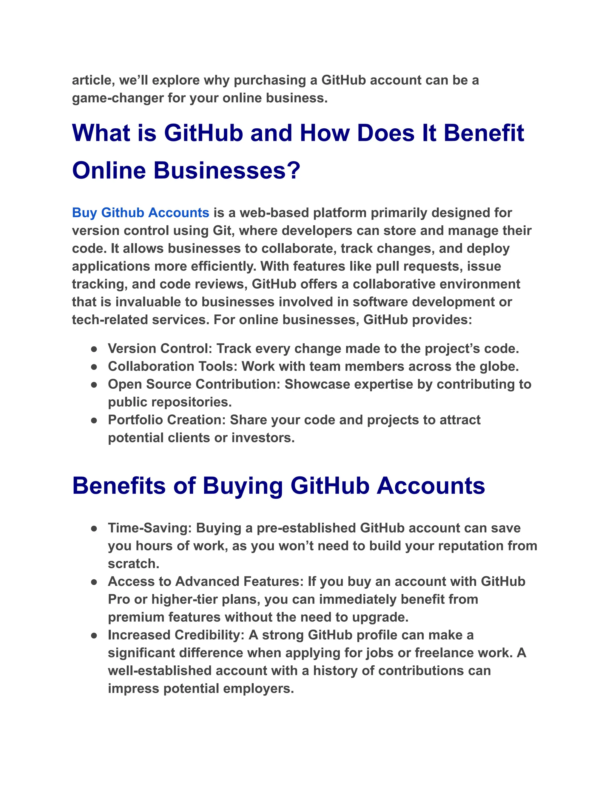 article, we’ll explore why purchasing a GitHub account can be a
game-changer for your online business.
What is GitHub and How Does It Benefit
Online Businesses?
Buy Github Accounts is a web-based platform primarily designed for
version control using Git, where developers can store and manage their
code. It allows businesses to collaborate, track changes, and deploy
applications more efficiently. With features like pull requests, issue
tracking, and code reviews, GitHub offers a collaborative environment
that is invaluable to businesses involved in software development or
tech-related services. For online businesses, GitHub provides:
●​ Version Control: Track every change made to the project’s code.
●​ Collaboration Tools: Work with team members across the globe.
●​ Open Source Contribution: Showcase expertise by contributing to
public repositories.
●​ Portfolio Creation: Share your code and projects to attract
potential clients or investors.
Benefits of Buying GitHub Accounts
●​ Time-Saving: Buying a pre-established GitHub account can save
you hours of work, as you won’t need to build your reputation from
scratch.
●​ Access to Advanced Features: If you buy an account with GitHub
Pro or higher-tier plans, you can immediately benefit from
premium features without the need to upgrade.
●​ Increased Credibility: A strong GitHub profile can make a
significant difference when applying for jobs or freelance work. A
well-established account with a history of contributions can
impress potential employers.
 