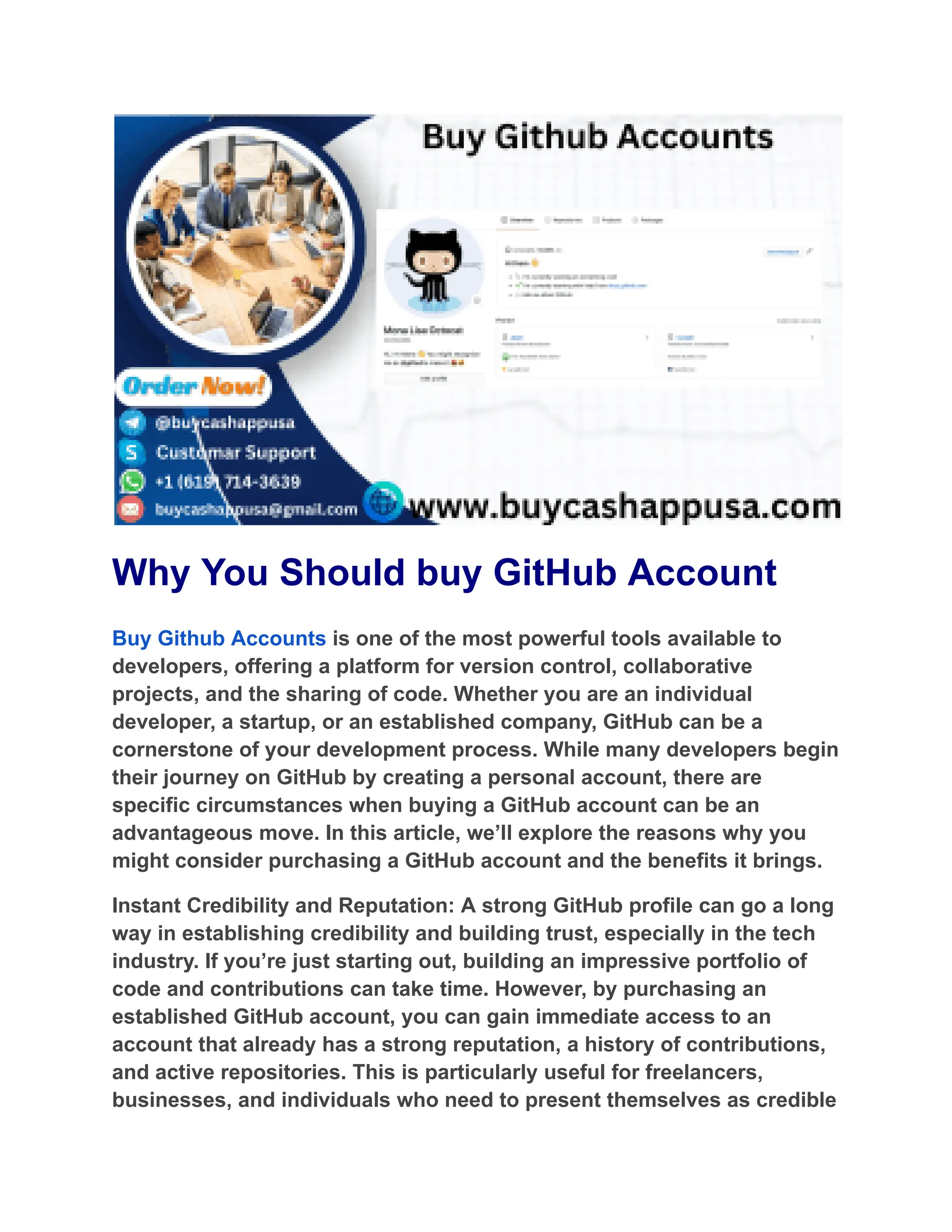 Why You Should buy GitHub Account
Buy Github Accounts is one of the most powerful tools available to
developers, offering a platform for version control, collaborative
projects, and the sharing of code. Whether you are an individual
developer, a startup, or an established company, GitHub can be a
cornerstone of your development process. While many developers begin
their journey on GitHub by creating a personal account, there are
specific circumstances when buying a GitHub account can be an
advantageous move. In this article, we’ll explore the reasons why you
might consider purchasing a GitHub account and the benefits it brings.
Instant Credibility and Reputation: A strong GitHub profile can go a long
way in establishing credibility and building trust, especially in the tech
industry. If you’re just starting out, building an impressive portfolio of
code and contributions can take time. However, by purchasing an
established GitHub account, you can gain immediate access to an
account that already has a strong reputation, a history of contributions,
and active repositories. This is particularly useful for freelancers,
businesses, and individuals who need to present themselves as credible
 