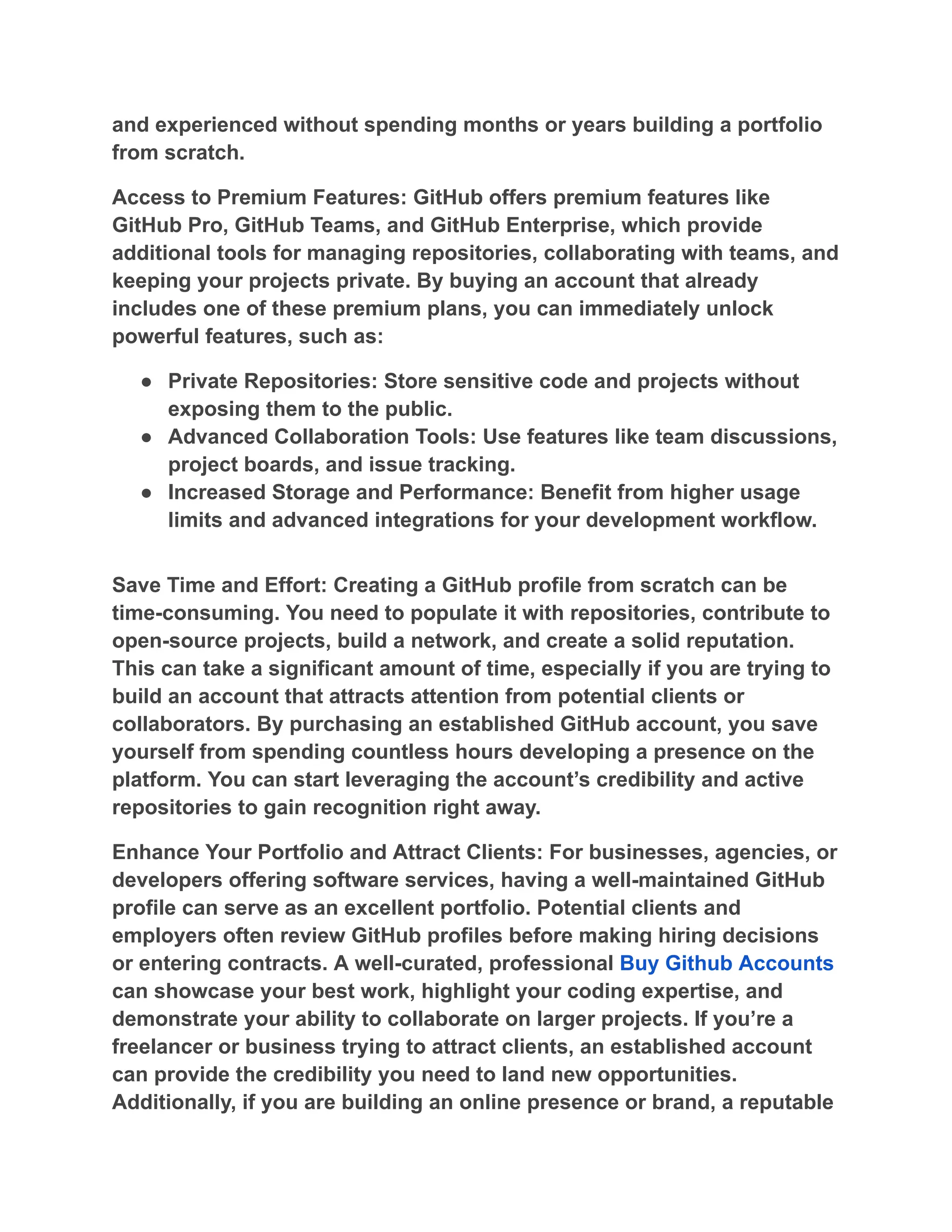 and experienced without spending months or years building a portfolio
from scratch.
Access to Premium Features: GitHub offers premium features like
GitHub Pro, GitHub Teams, and GitHub Enterprise, which provide
additional tools for managing repositories, collaborating with teams, and
keeping your projects private. By buying an account that already
includes one of these premium plans, you can immediately unlock
powerful features, such as:
●​ Private Repositories: Store sensitive code and projects without
exposing them to the public.
●​ Advanced Collaboration Tools: Use features like team discussions,
project boards, and issue tracking.
●​ Increased Storage and Performance: Benefit from higher usage
limits and advanced integrations for your development workflow.
Save Time and Effort: Creating a GitHub profile from scratch can be
time-consuming. You need to populate it with repositories, contribute to
open-source projects, build a network, and create a solid reputation.
This can take a significant amount of time, especially if you are trying to
build an account that attracts attention from potential clients or
collaborators. By purchasing an established GitHub account, you save
yourself from spending countless hours developing a presence on the
platform. You can start leveraging the account’s credibility and active
repositories to gain recognition right away.
Enhance Your Portfolio and Attract Clients: For businesses, agencies, or
developers offering software services, having a well-maintained GitHub
profile can serve as an excellent portfolio. Potential clients and
employers often review GitHub profiles before making hiring decisions
or entering contracts. A well-curated, professional Buy Github Accounts
can showcase your best work, highlight your coding expertise, and
demonstrate your ability to collaborate on larger projects. If you’re a
freelancer or business trying to attract clients, an established account
can provide the credibility you need to land new opportunities.
Additionally, if you are building an online presence or brand, a reputable
 