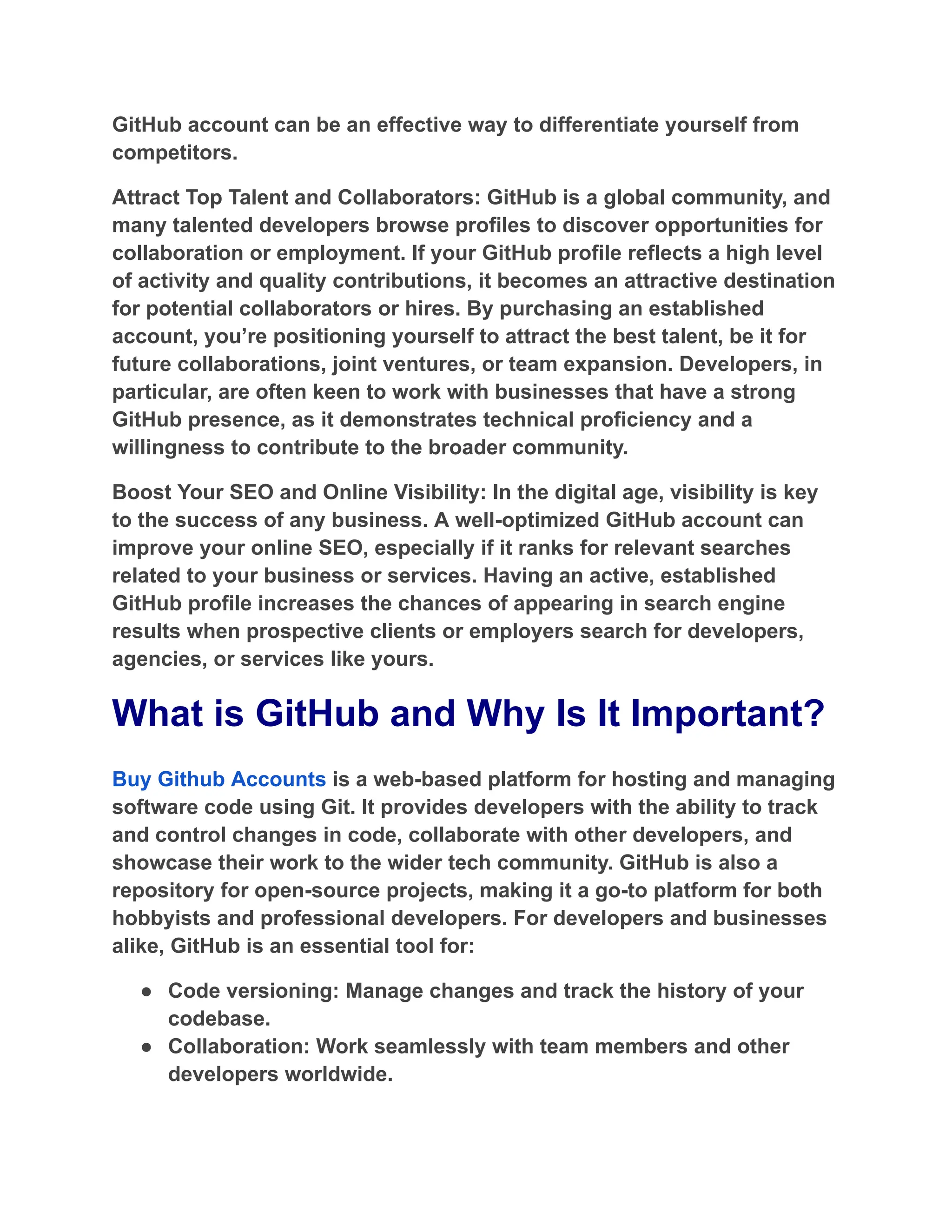 GitHub account can be an effective way to differentiate yourself from
competitors.
Attract Top Talent and Collaborators: GitHub is a global community, and
many talented developers browse profiles to discover opportunities for
collaboration or employment. If your GitHub profile reflects a high level
of activity and quality contributions, it becomes an attractive destination
for potential collaborators or hires. By purchasing an established
account, you’re positioning yourself to attract the best talent, be it for
future collaborations, joint ventures, or team expansion. Developers, in
particular, are often keen to work with businesses that have a strong
GitHub presence, as it demonstrates technical proficiency and a
willingness to contribute to the broader community.
Boost Your SEO and Online Visibility: In the digital age, visibility is key
to the success of any business. A well-optimized GitHub account can
improve your online SEO, especially if it ranks for relevant searches
related to your business or services. Having an active, established
GitHub profile increases the chances of appearing in search engine
results when prospective clients or employers search for developers,
agencies, or services like yours.
What is GitHub and Why Is It Important?
Buy Github Accounts is a web-based platform for hosting and managing
software code using Git. It provides developers with the ability to track
and control changes in code, collaborate with other developers, and
showcase their work to the wider tech community. GitHub is also a
repository for open-source projects, making it a go-to platform for both
hobbyists and professional developers. For developers and businesses
alike, GitHub is an essential tool for:
●​ Code versioning: Manage changes and track the history of your
codebase.
●​ Collaboration: Work seamlessly with team members and other
developers worldwide.
 