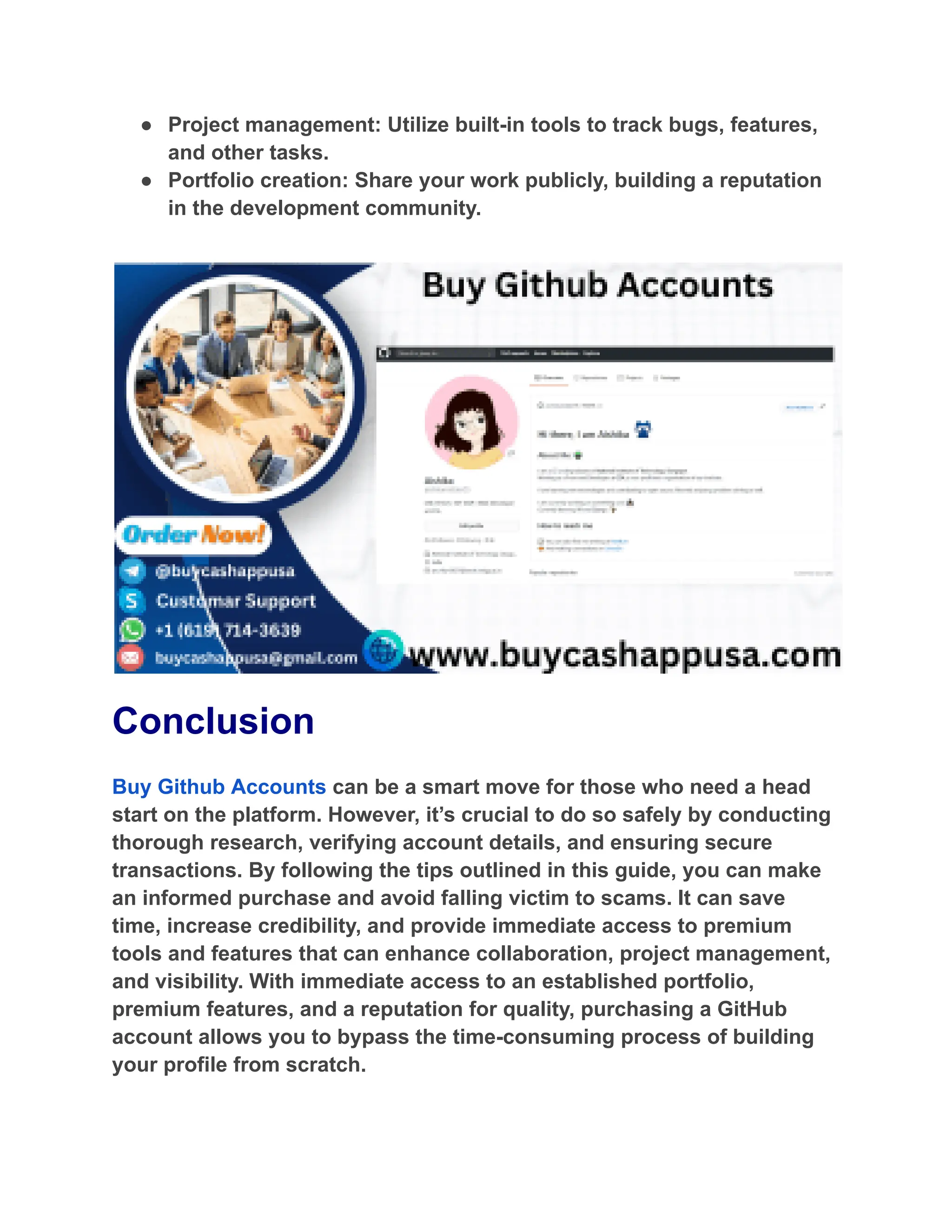 ●​ Project management: Utilize built-in tools to track bugs, features,
and other tasks.
●​ Portfolio creation: Share your work publicly, building a reputation
in the development community.
Conclusion
Buy Github Accounts can be a smart move for those who need a head
start on the platform. However, it’s crucial to do so safely by conducting
thorough research, verifying account details, and ensuring secure
transactions. By following the tips outlined in this guide, you can make
an informed purchase and avoid falling victim to scams. It can save
time, increase credibility, and provide immediate access to premium
tools and features that can enhance collaboration, project management,
and visibility. With immediate access to an established portfolio,
premium features, and a reputation for quality, purchasing a GitHub
account allows you to bypass the time-consuming process of building
your profile from scratch.
 