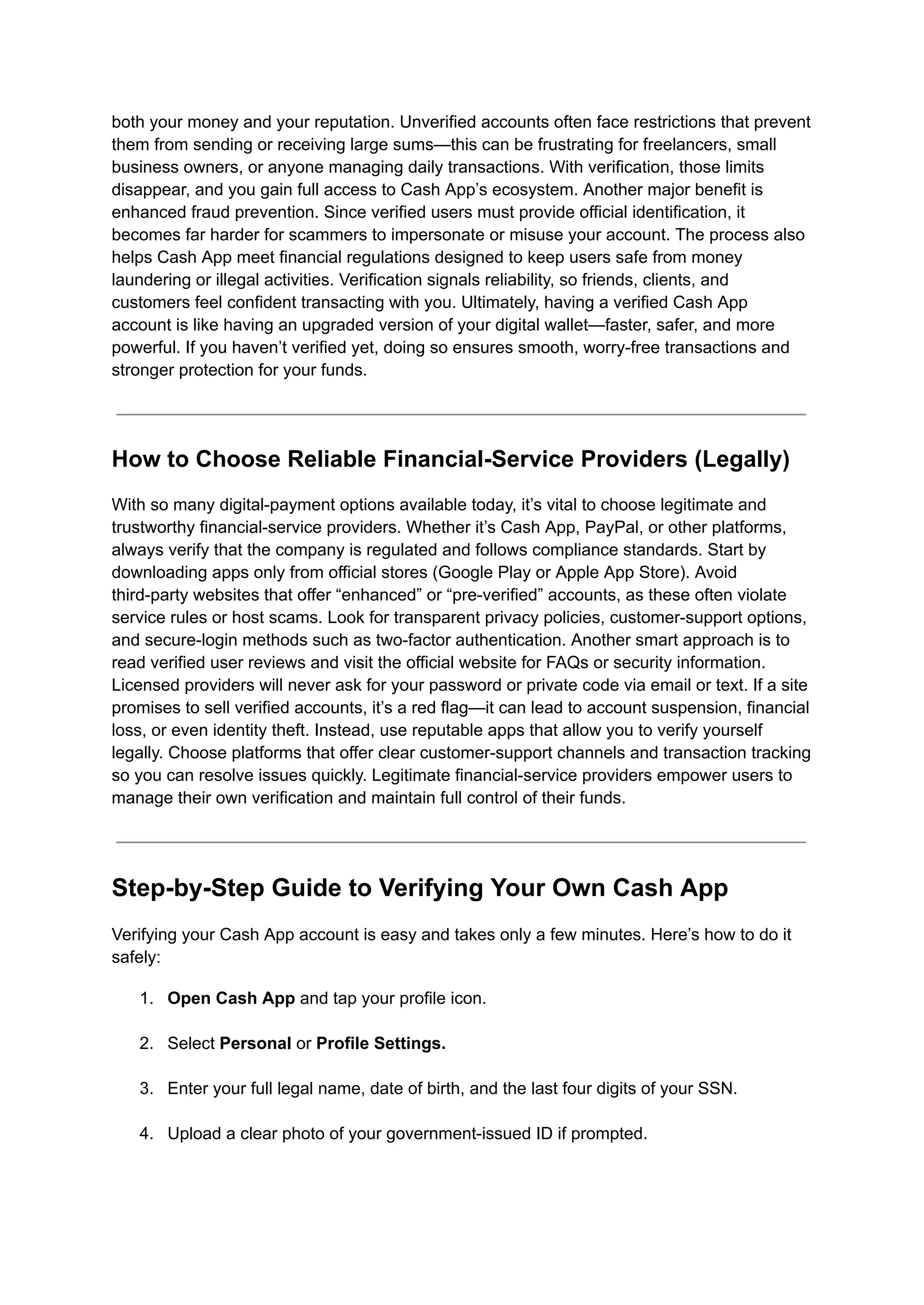 both your money and your reputation. Unverified accounts often face restrictions that prevent
them from sending or receiving large sums—this can be frustrating for freelancers, small
business owners, or anyone managing daily transactions. With verification, those limits
disappear, and you gain full access to Cash App’s ecosystem. Another major benefit is
enhanced fraud prevention. Since verified users must provide official identification, it
becomes far harder for scammers to impersonate or misuse your account. The process also
helps Cash App meet financial regulations designed to keep users safe from money
laundering or illegal activities. Verification signals reliability, so friends, clients, and
customers feel confident transacting with you. Ultimately, having a verified Cash App
account is like having an upgraded version of your digital wallet—faster, safer, and more
powerful. If you haven’t verified yet, doing so ensures smooth, worry-free transactions and
stronger protection for your funds.
How to Choose Reliable Financial-Service Providers (Legally)
With so many digital-payment options available today, it’s vital to choose legitimate and
trustworthy financial-service providers. Whether it’s Cash App, PayPal, or other platforms,
always verify that the company is regulated and follows compliance standards. Start by
downloading apps only from official stores (Google Play or Apple App Store). Avoid
third-party websites that offer “enhanced” or “pre-verified” accounts, as these often violate
service rules or host scams. Look for transparent privacy policies, customer-support options,
and secure-login methods such as two-factor authentication. Another smart approach is to
read verified user reviews and visit the official website for FAQs or security information.
Licensed providers will never ask for your password or private code via email or text. If a site
promises to sell verified accounts, it’s a red flag—it can lead to account suspension, financial
loss, or even identity theft. Instead, use reputable apps that allow you to verify yourself
legally. Choose platforms that offer clear customer-support channels and transaction tracking
so you can resolve issues quickly. Legitimate financial-service providers empower users to
manage their own verification and maintain full control of their funds.
Step-by-Step Guide to Verifying Your Own Cash App
Verifying your Cash App account is easy and takes only a few minutes. Here’s how to do it
safely:
1.​ Open Cash App and tap your profile icon.​
2.​ Select Personal or Profile Settings.​
3.​ Enter your full legal name, date of birth, and the last four digits of your SSN.​
4.​ Upload a clear photo of your government-issued ID if prompted.​
 