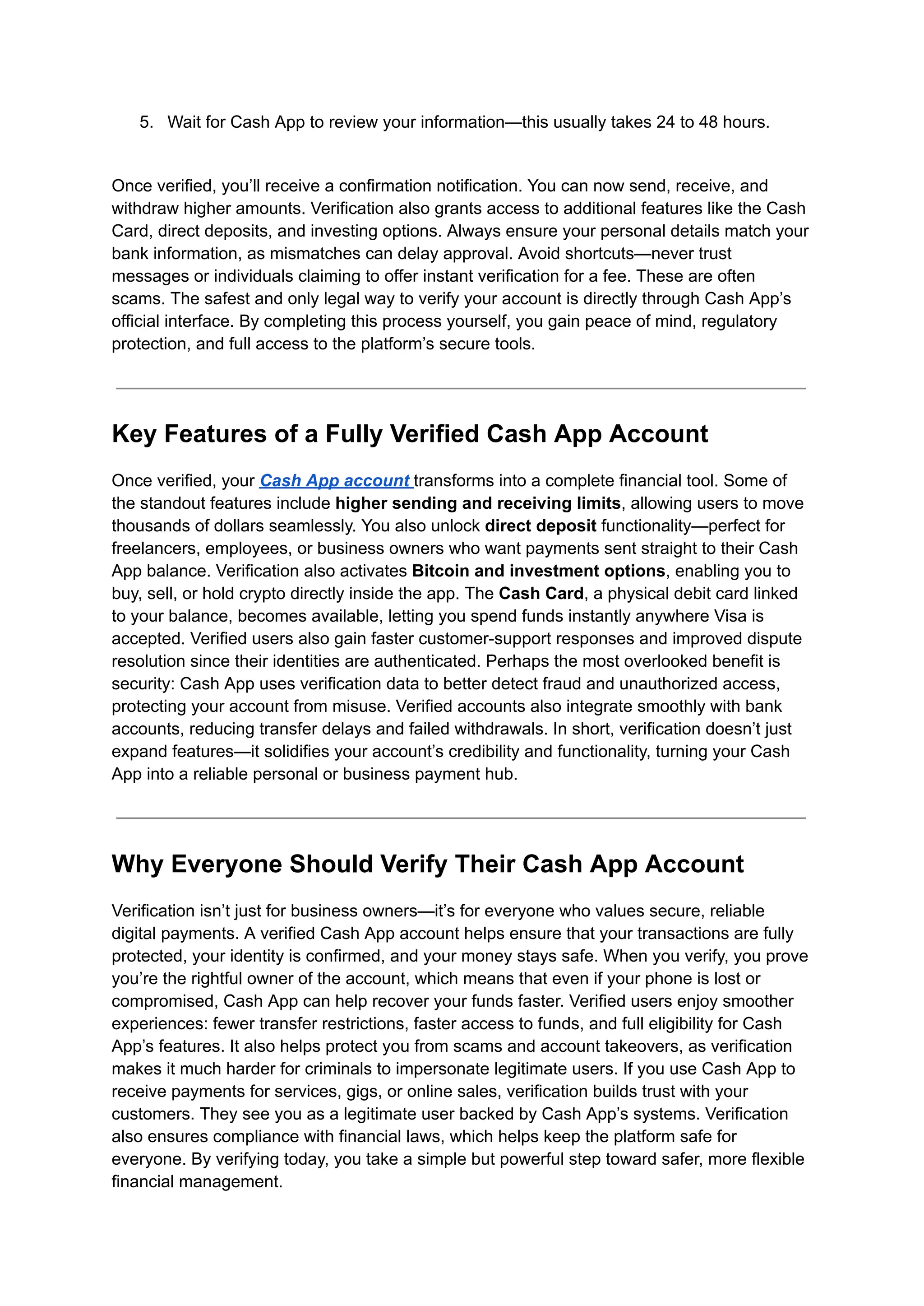 5.​ Wait for Cash App to review your information—this usually takes 24 to 48 hours.​
Once verified, you’ll receive a confirmation notification. You can now send, receive, and
withdraw higher amounts. Verification also grants access to additional features like the Cash
Card, direct deposits, and investing options. Always ensure your personal details match your
bank information, as mismatches can delay approval. Avoid shortcuts—never trust
messages or individuals claiming to offer instant verification for a fee. These are often
scams. The safest and only legal way to verify your account is directly through Cash App’s
official interface. By completing this process yourself, you gain peace of mind, regulatory
protection, and full access to the platform’s secure tools.
Key Features of a Fully Verified Cash App Account
Once verified, your Cash App account transforms into a complete financial tool. Some of
the standout features include higher sending and receiving limits, allowing users to move
thousands of dollars seamlessly. You also unlock direct deposit functionality—perfect for
freelancers, employees, or business owners who want payments sent straight to their Cash
App balance. Verification also activates Bitcoin and investment options, enabling you to
buy, sell, or hold crypto directly inside the app. The Cash Card, a physical debit card linked
to your balance, becomes available, letting you spend funds instantly anywhere Visa is
accepted. Verified users also gain faster customer-support responses and improved dispute
resolution since their identities are authenticated. Perhaps the most overlooked benefit is
security: Cash App uses verification data to better detect fraud and unauthorized access,
protecting your account from misuse. Verified accounts also integrate smoothly with bank
accounts, reducing transfer delays and failed withdrawals. In short, verification doesn’t just
expand features—it solidifies your account’s credibility and functionality, turning your Cash
App into a reliable personal or business payment hub.
Why Everyone Should Verify Their Cash App Account
Verification isn’t just for business owners—it’s for everyone who values secure, reliable
digital payments. A verified Cash App account helps ensure that your transactions are fully
protected, your identity is confirmed, and your money stays safe. When you verify, you prove
you’re the rightful owner of the account, which means that even if your phone is lost or
compromised, Cash App can help recover your funds faster. Verified users enjoy smoother
experiences: fewer transfer restrictions, faster access to funds, and full eligibility for Cash
App’s features. It also helps protect you from scams and account takeovers, as verification
makes it much harder for criminals to impersonate legitimate users. If you use Cash App to
receive payments for services, gigs, or online sales, verification builds trust with your
customers. They see you as a legitimate user backed by Cash App’s systems. Verification
also ensures compliance with financial laws, which helps keep the platform safe for
everyone. By verifying today, you take a simple but powerful step toward safer, more flexible
financial management.
 