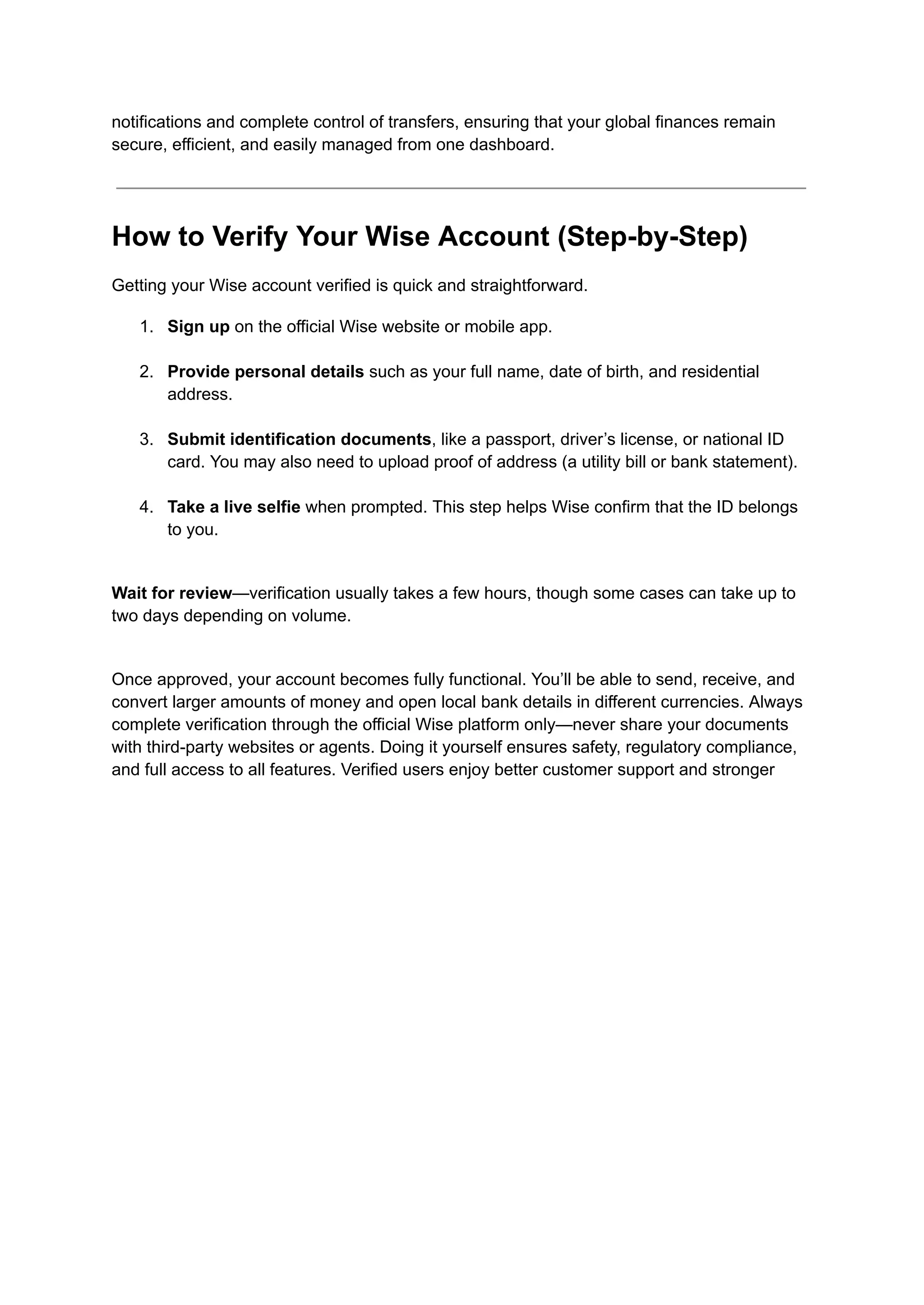 notifications and complete control of transfers, ensuring that your global finances remain
secure, efficient, and easily managed from one dashboard.
How to Verify Your Wise Account (Step-by-Step)
Getting your Wise account verified is quick and straightforward.
1.​ Sign up on the official Wise website or mobile app.​
2.​ Provide personal details such as your full name, date of birth, and residential
address.​
3.​ Submit identification documents, like a passport, driver’s license, or national ID
card. You may also need to upload proof of address (a utility bill or bank statement).​
4.​ Take a live selfie when prompted. This step helps Wise confirm that the ID belongs
to you.​
Wait for review—verification usually takes a few hours, though some cases can take up to
two days depending on volume.​
Once approved, your account becomes fully functional. You’ll be able to send, receive, and
convert larger amounts of money and open local bank details in different currencies. Always
complete verification through the official Wise platform only—never share your documents
with third-party websites or agents. Doing it yourself ensures safety, regulatory compliance,
and full access to all features. Verified users enjoy better customer support and stronger
 