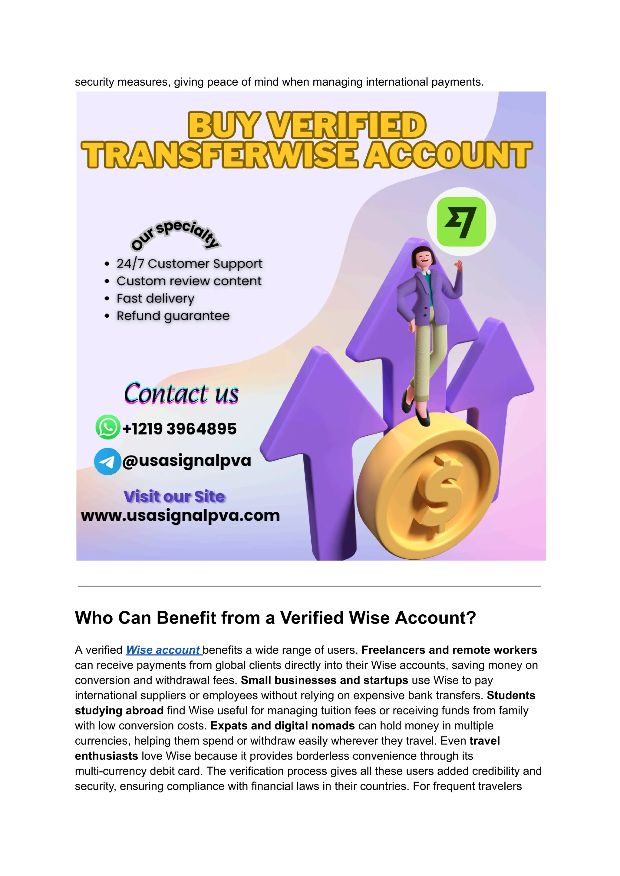 security measures, giving peace of mind when managing international payments.
Who Can Benefit from a Verified Wise Account?
A verified Wise account benefits a wide range of users. Freelancers and remote workers
can receive payments from global clients directly into their Wise accounts, saving money on
conversion and withdrawal fees. Small businesses and startups use Wise to pay
international suppliers or employees without relying on expensive bank transfers. Students
studying abroad find Wise useful for managing tuition fees or receiving funds from family
with low conversion costs. Expats and digital nomads can hold money in multiple
currencies, helping them spend or withdraw easily wherever they travel. Even travel
enthusiasts love Wise because it provides borderless convenience through its
multi-currency debit card. The verification process gives all these users added credibility and
security, ensuring compliance with financial laws in their countries. For frequent travelers
 