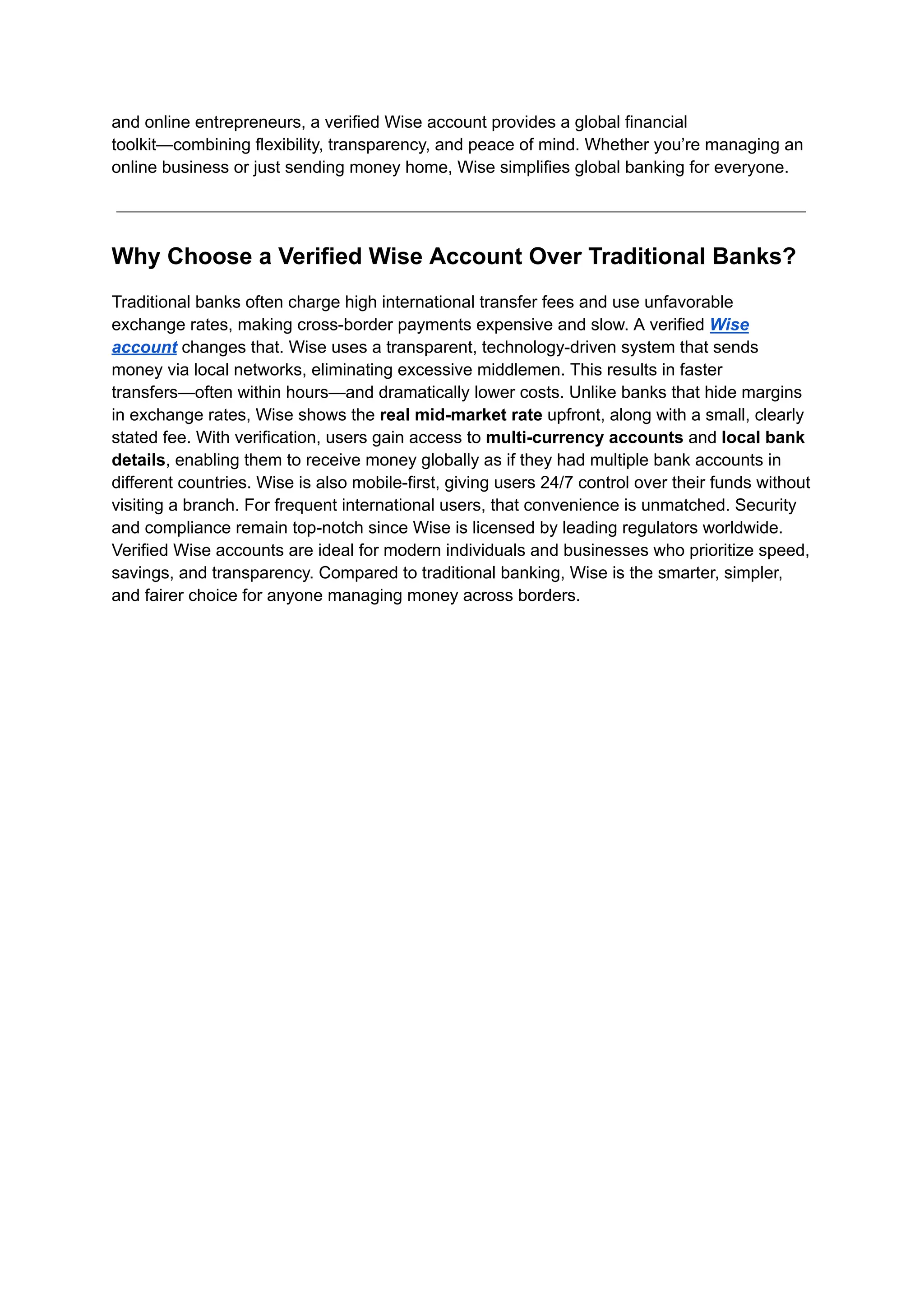 and online entrepreneurs, a verified Wise account provides a global financial
toolkit—combining flexibility, transparency, and peace of mind. Whether you’re managing an
online business or just sending money home, Wise simplifies global banking for everyone.
Why Choose a Verified Wise Account Over Traditional Banks?
Traditional banks often charge high international transfer fees and use unfavorable
exchange rates, making cross-border payments expensive and slow. A verified Wise
account changes that. Wise uses a transparent, technology-driven system that sends
money via local networks, eliminating excessive middlemen. This results in faster
transfers—often within hours—and dramatically lower costs. Unlike banks that hide margins
in exchange rates, Wise shows the real mid-market rate upfront, along with a small, clearly
stated fee. With verification, users gain access to multi-currency accounts and local bank
details, enabling them to receive money globally as if they had multiple bank accounts in
different countries. Wise is also mobile-first, giving users 24/7 control over their funds without
visiting a branch. For frequent international users, that convenience is unmatched. Security
and compliance remain top-notch since Wise is licensed by leading regulators worldwide.
Verified Wise accounts are ideal for modern individuals and businesses who prioritize speed,
savings, and transparency. Compared to traditional banking, Wise is the smarter, simpler,
and fairer choice for anyone managing money across borders.
 