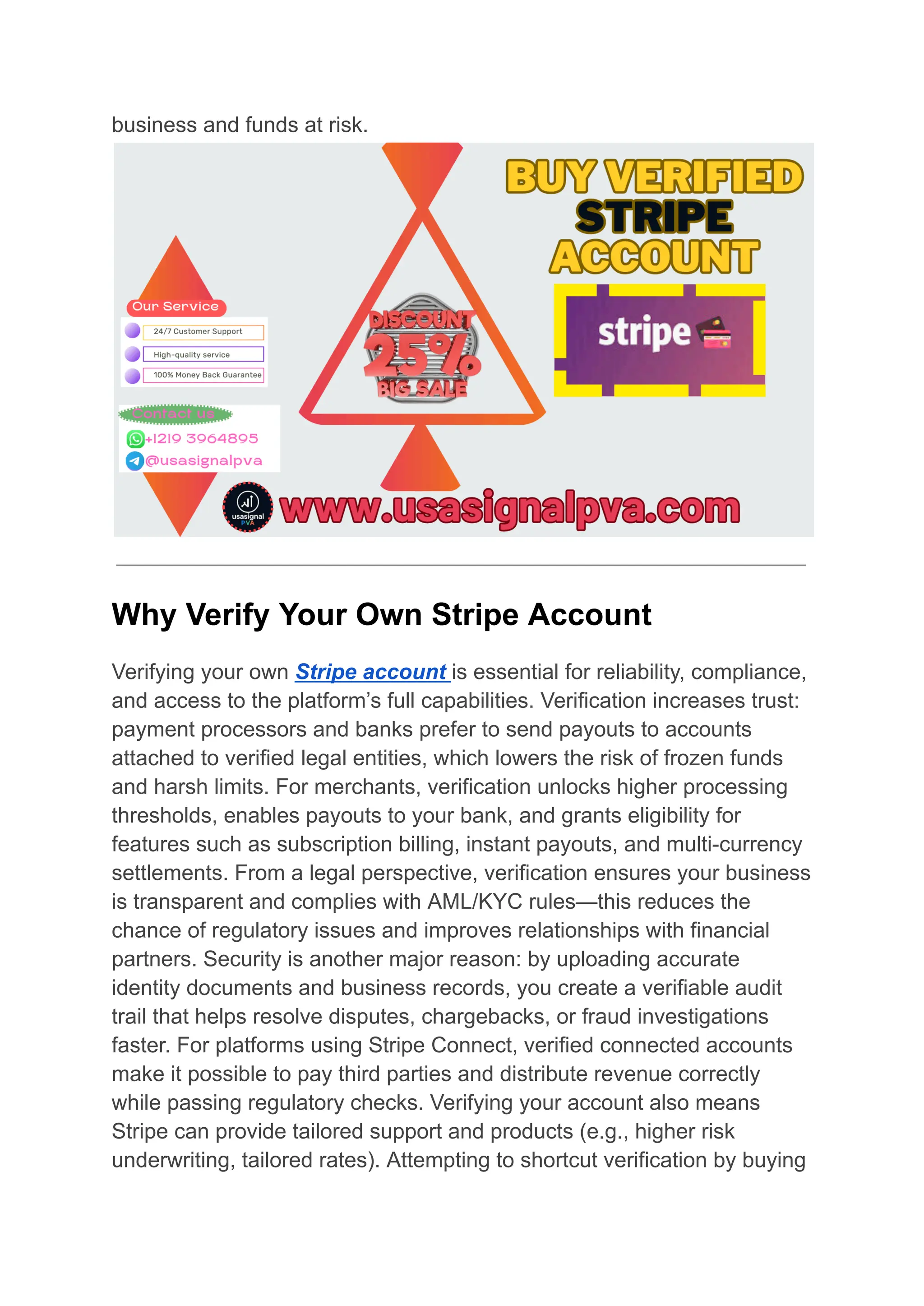 business and funds at risk.
Why Verify Your Own Stripe Account
Verifying your own Stripe account is essential for reliability, compliance,
and access to the platform’s full capabilities. Verification increases trust:
payment processors and banks prefer to send payouts to accounts
attached to verified legal entities, which lowers the risk of frozen funds
and harsh limits. For merchants, verification unlocks higher processing
thresholds, enables payouts to your bank, and grants eligibility for
features such as subscription billing, instant payouts, and multi-currency
settlements. From a legal perspective, verification ensures your business
is transparent and complies with AML/KYC rules—this reduces the
chance of regulatory issues and improves relationships with financial
partners. Security is another major reason: by uploading accurate
identity documents and business records, you create a verifiable audit
trail that helps resolve disputes, chargebacks, or fraud investigations
faster. For platforms using Stripe Connect, verified connected accounts
make it possible to pay third parties and distribute revenue correctly
while passing regulatory checks. Verifying your account also means
Stripe can provide tailored support and products (e.g., higher risk
underwriting, tailored rates). Attempting to shortcut verification by buying
 