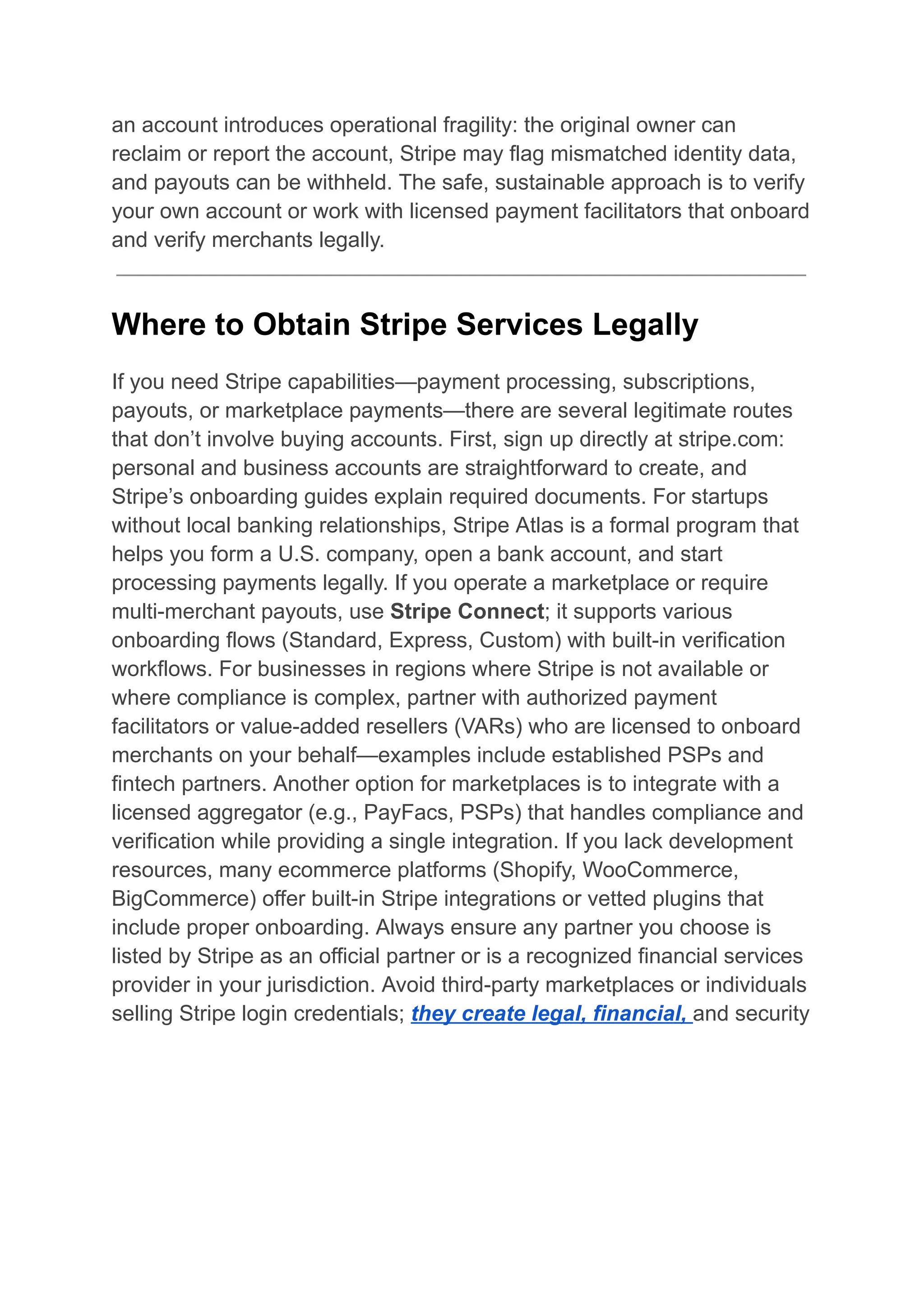 an account introduces operational fragility: the original owner can
reclaim or report the account, Stripe may flag mismatched identity data,
and payouts can be withheld. The safe, sustainable approach is to verify
your own account or work with licensed payment facilitators that onboard
and verify merchants legally.
Where to Obtain Stripe Services Legally
If you need Stripe capabilities—payment processing, subscriptions,
payouts, or marketplace payments—there are several legitimate routes
that don’t involve buying accounts. First, sign up directly at stripe.com:
personal and business accounts are straightforward to create, and
Stripe’s onboarding guides explain required documents. For startups
without local banking relationships, Stripe Atlas is a formal program that
helps you form a U.S. company, open a bank account, and start
processing payments legally. If you operate a marketplace or require
multi-merchant payouts, use Stripe Connect; it supports various
onboarding flows (Standard, Express, Custom) with built-in verification
workflows. For businesses in regions where Stripe is not available or
where compliance is complex, partner with authorized payment
facilitators or value-added resellers (VARs) who are licensed to onboard
merchants on your behalf—examples include established PSPs and
fintech partners. Another option for marketplaces is to integrate with a
licensed aggregator (e.g., PayFacs, PSPs) that handles compliance and
verification while providing a single integration. If you lack development
resources, many ecommerce platforms (Shopify, WooCommerce,
BigCommerce) offer built-in Stripe integrations or vetted plugins that
include proper onboarding. Always ensure any partner you choose is
listed by Stripe as an official partner or is a recognized financial services
provider in your jurisdiction. Avoid third-party marketplaces or individuals
selling Stripe login credentials; they create legal, financial, and security
 