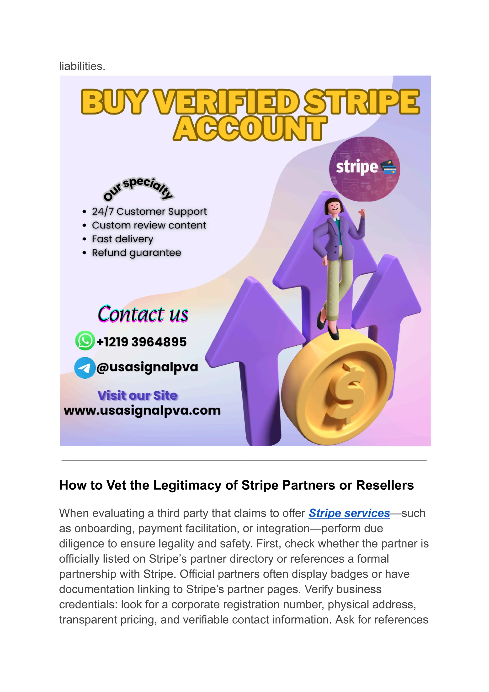 liabilities.
How to Vet the Legitimacy of Stripe Partners or Resellers
When evaluating a third party that claims to offer Stripe services—such
as onboarding, payment facilitation, or integration—perform due
diligence to ensure legality and safety. First, check whether the partner is
officially listed on Stripe’s partner directory or references a formal
partnership with Stripe. Official partners often display badges or have
documentation linking to Stripe’s partner pages. Verify business
credentials: look for a corporate registration number, physical address,
transparent pricing, and verifiable contact information. Ask for references
 