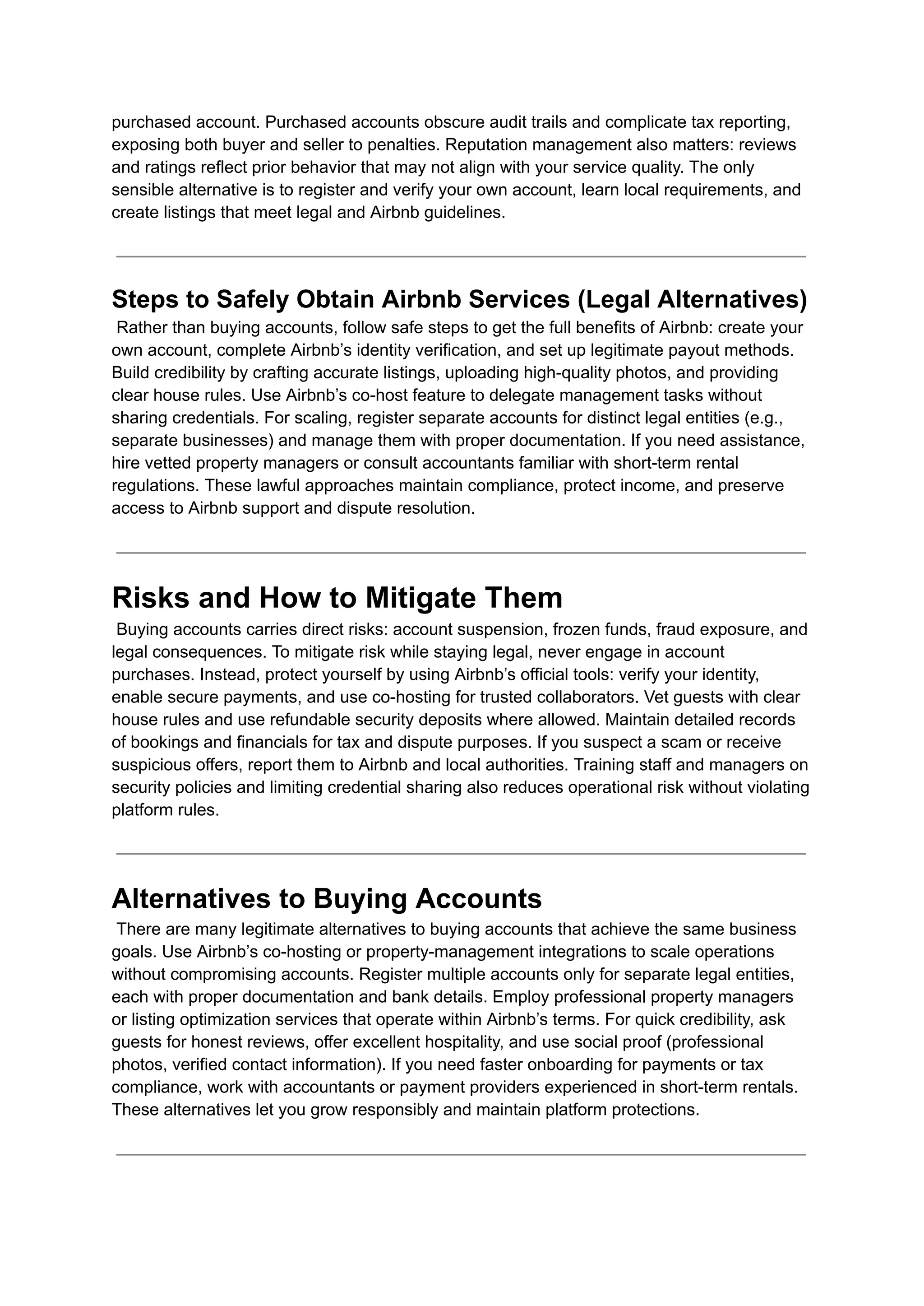 purchased account. Purchased accounts obscure audit trails and complicate tax reporting,
exposing both buyer and seller to penalties. Reputation management also matters: reviews
and ratings reflect prior behavior that may not align with your service quality. The only
sensible alternative is to register and verify your own account, learn local requirements, and
create listings that meet legal and Airbnb guidelines.
Steps to Safely Obtain Airbnb Services (Legal Alternatives)​
Rather than buying accounts, follow safe steps to get the full benefits of Airbnb: create your
own account, complete Airbnb’s identity verification, and set up legitimate payout methods.
Build credibility by crafting accurate listings, uploading high-quality photos, and providing
clear house rules. Use Airbnb’s co-host feature to delegate management tasks without
sharing credentials. For scaling, register separate accounts for distinct legal entities (e.g.,
separate businesses) and manage them with proper documentation. If you need assistance,
hire vetted property managers or consult accountants familiar with short-term rental
regulations. These lawful approaches maintain compliance, protect income, and preserve
access to Airbnb support and dispute resolution.
Risks and How to Mitigate Them​
Buying accounts carries direct risks: account suspension, frozen funds, fraud exposure, and
legal consequences. To mitigate risk while staying legal, never engage in account
purchases. Instead, protect yourself by using Airbnb’s official tools: verify your identity,
enable secure payments, and use co-hosting for trusted collaborators. Vet guests with clear
house rules and use refundable security deposits where allowed. Maintain detailed records
of bookings and financials for tax and dispute purposes. If you suspect a scam or receive
suspicious offers, report them to Airbnb and local authorities. Training staff and managers on
security policies and limiting credential sharing also reduces operational risk without violating
platform rules.
Alternatives to Buying Accounts​
There are many legitimate alternatives to buying accounts that achieve the same business
goals. Use Airbnb’s co-hosting or property-management integrations to scale operations
without compromising accounts. Register multiple accounts only for separate legal entities,
each with proper documentation and bank details. Employ professional property managers
or listing optimization services that operate within Airbnb’s terms. For quick credibility, ask
guests for honest reviews, offer excellent hospitality, and use social proof (professional
photos, verified contact information). If you need faster onboarding for payments or tax
compliance, work with accountants or payment providers experienced in short-term rentals.
These alternatives let you grow responsibly and maintain platform protections.
 