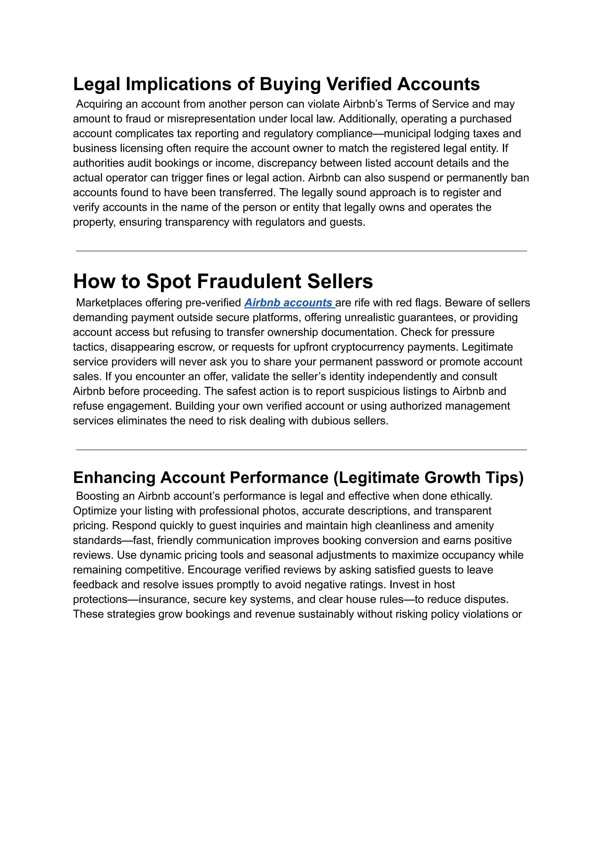 Legal Implications of Buying Verified Accounts​
Acquiring an account from another person can violate Airbnb’s Terms of Service and may
amount to fraud or misrepresentation under local law. Additionally, operating a purchased
account complicates tax reporting and regulatory compliance—municipal lodging taxes and
business licensing often require the account owner to match the registered legal entity. If
authorities audit bookings or income, discrepancy between listed account details and the
actual operator can trigger fines or legal action. Airbnb can also suspend or permanently ban
accounts found to have been transferred. The legally sound approach is to register and
verify accounts in the name of the person or entity that legally owns and operates the
property, ensuring transparency with regulators and guests.
How to Spot Fraudulent Sellers​
Marketplaces offering pre-verified Airbnb accounts are rife with red flags. Beware of sellers
demanding payment outside secure platforms, offering unrealistic guarantees, or providing
account access but refusing to transfer ownership documentation. Check for pressure
tactics, disappearing escrow, or requests for upfront cryptocurrency payments. Legitimate
service providers will never ask you to share your permanent password or promote account
sales. If you encounter an offer, validate the seller’s identity independently and consult
Airbnb before proceeding. The safest action is to report suspicious listings to Airbnb and
refuse engagement. Building your own verified account or using authorized management
services eliminates the need to risk dealing with dubious sellers.
Enhancing Account Performance (Legitimate Growth Tips)​
Boosting an Airbnb account’s performance is legal and effective when done ethically.
Optimize your listing with professional photos, accurate descriptions, and transparent
pricing. Respond quickly to guest inquiries and maintain high cleanliness and amenity
standards—fast, friendly communication improves booking conversion and earns positive
reviews. Use dynamic pricing tools and seasonal adjustments to maximize occupancy while
remaining competitive. Encourage verified reviews by asking satisfied guests to leave
feedback and resolve issues promptly to avoid negative ratings. Invest in host
protections—insurance, secure key systems, and clear house rules—to reduce disputes.
These strategies grow bookings and revenue sustainably without risking policy violations or
 
