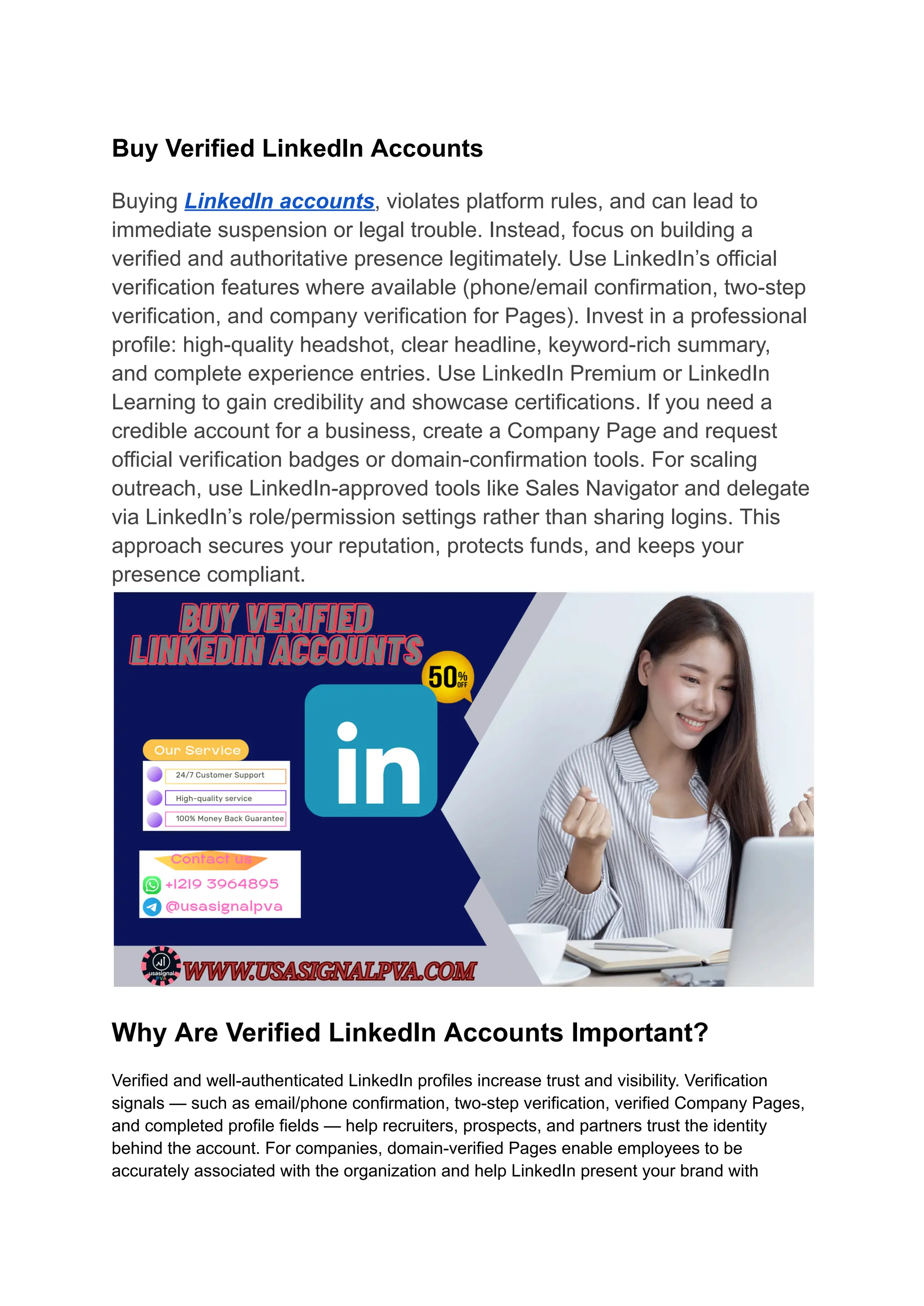 Buy Verified LinkedIn Accounts
Buying LinkedIn accounts, violates platform rules, and can lead to
immediate suspension or legal trouble. Instead, focus on building a
verified and authoritative presence legitimately. Use LinkedIn’s official
verification features where available (phone/email confirmation, two-step
verification, and company verification for Pages). Invest in a professional
profile: high-quality headshot, clear headline, keyword-rich summary,
and complete experience entries. Use LinkedIn Premium or LinkedIn
Learning to gain credibility and showcase certifications. If you need a
credible account for a business, create a Company Page and request
official verification badges or domain-confirmation tools. For scaling
outreach, use LinkedIn-approved tools like Sales Navigator and delegate
via LinkedIn’s role/permission settings rather than sharing logins. This
approach secures your reputation, protects funds, and keeps your
presence compliant.
Why Are Verified LinkedIn Accounts Important?
Verified and well-authenticated LinkedIn profiles increase trust and visibility. Verification
signals — such as email/phone confirmation, two-step verification, verified Company Pages,
and completed profile fields — help recruiters, prospects, and partners trust the identity
behind the account. For companies, domain-verified Pages enable employees to be
accurately associated with the organization and help LinkedIn present your brand with
 
