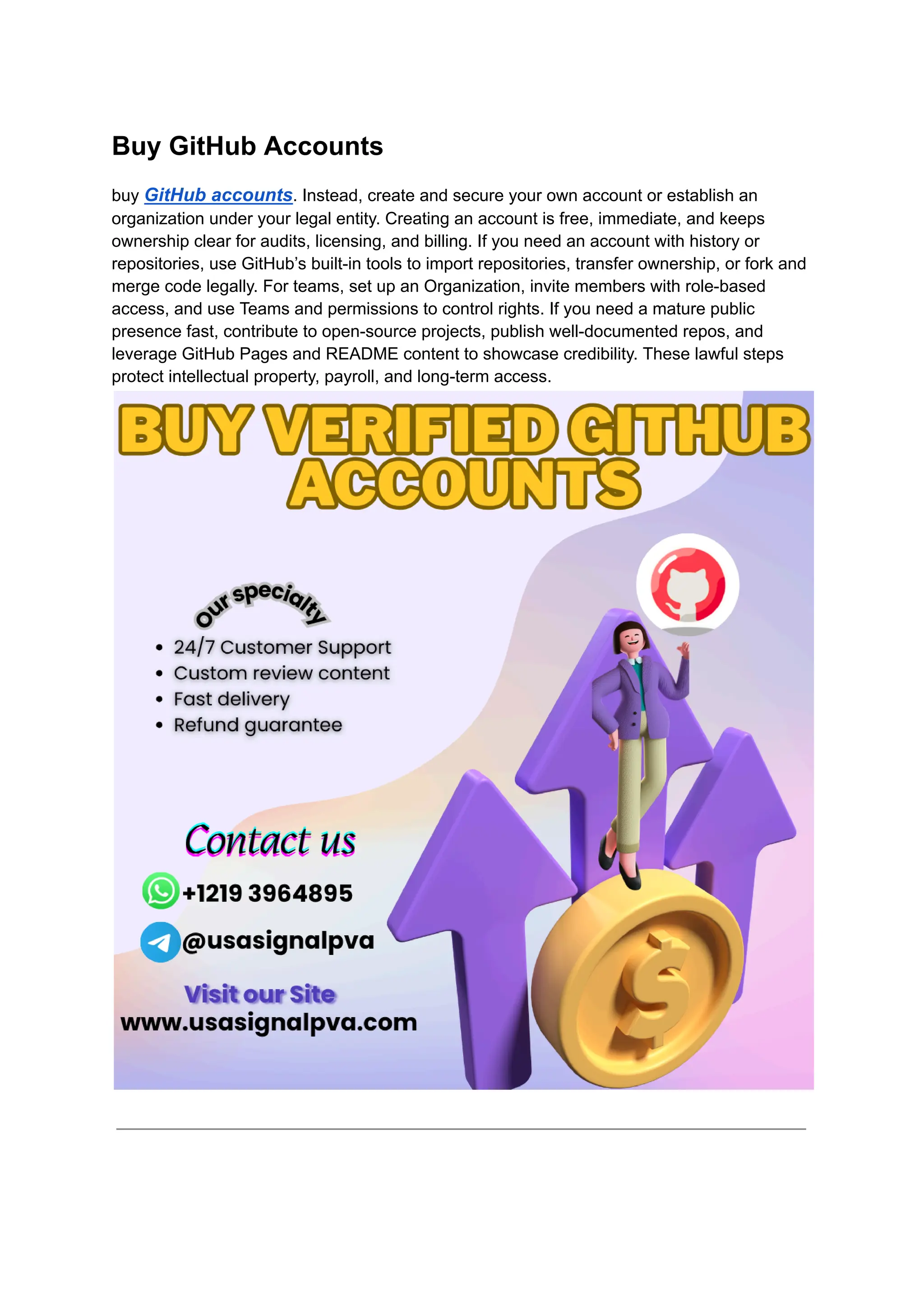 Buy GitHub Accounts
buy GitHub accounts. Instead, create and secure your own account or establish an
organization under your legal entity. Creating an account is free, immediate, and keeps
ownership clear for audits, licensing, and billing. If you need an account with history or
repositories, use GitHub’s built-in tools to import repositories, transfer ownership, or fork and
merge code legally. For teams, set up an Organization, invite members with role-based
access, and use Teams and permissions to control rights. If you need a mature public
presence fast, contribute to open-source projects, publish well-documented repos, and
leverage GitHub Pages and README content to showcase credibility. These lawful steps
protect intellectual property, payroll, and long-term access.
 