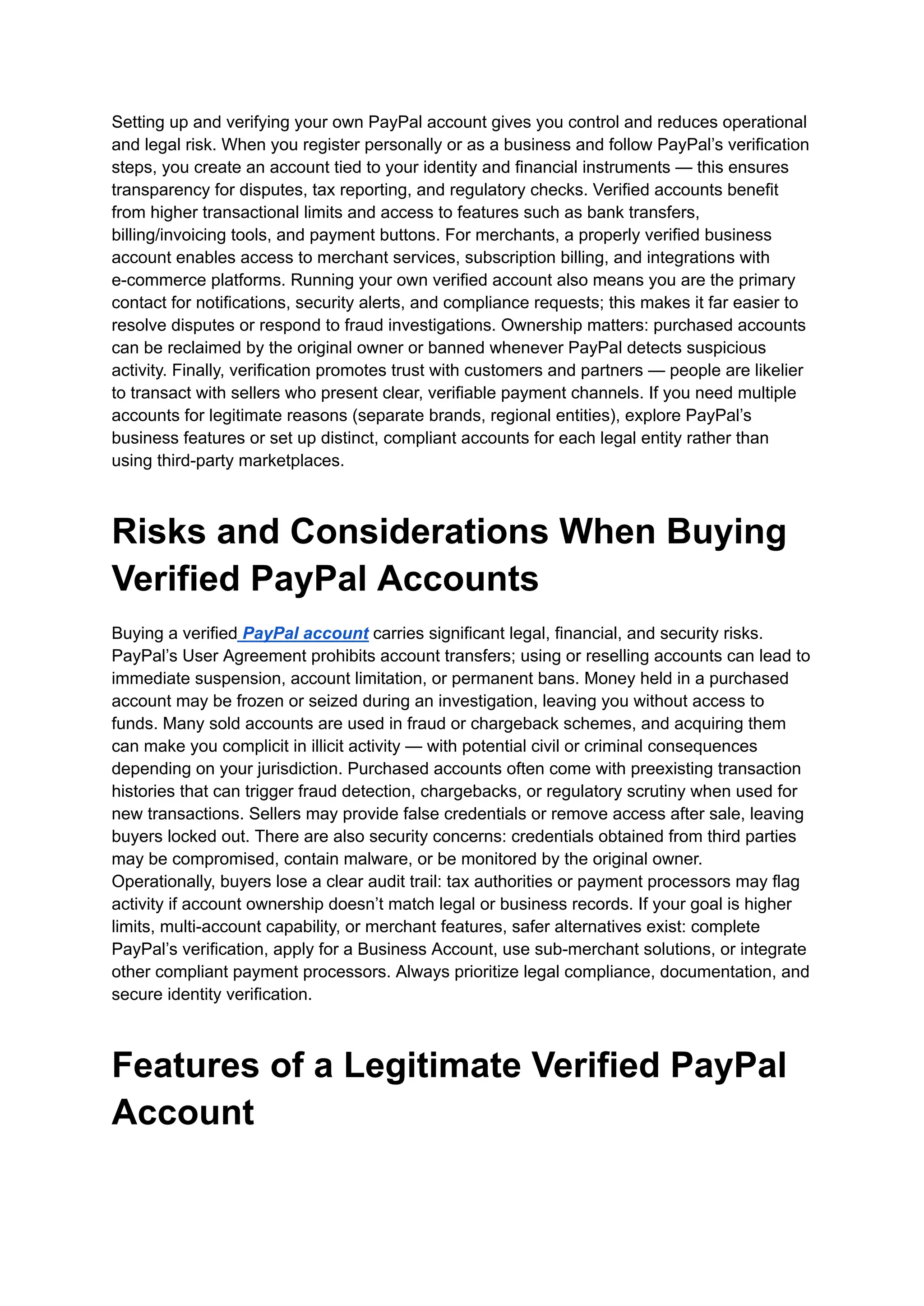Setting up and verifying your own PayPal account gives you control and reduces operational
and legal risk. When you register personally or as a business and follow PayPal’s verification
steps, you create an account tied to your identity and financial instruments — this ensures
transparency for disputes, tax reporting, and regulatory checks. Verified accounts benefit
from higher transactional limits and access to features such as bank transfers,
billing/invoicing tools, and payment buttons. For merchants, a properly verified business
account enables access to merchant services, subscription billing, and integrations with
e-commerce platforms. Running your own verified account also means you are the primary
contact for notifications, security alerts, and compliance requests; this makes it far easier to
resolve disputes or respond to fraud investigations. Ownership matters: purchased accounts
can be reclaimed by the original owner or banned whenever PayPal detects suspicious
activity. Finally, verification promotes trust with customers and partners — people are likelier
to transact with sellers who present clear, verifiable payment channels. If you need multiple
accounts for legitimate reasons (separate brands, regional entities), explore PayPal’s
business features or set up distinct, compliant accounts for each legal entity rather than
using third-party marketplaces.
Risks and Considerations When Buying
Verified PayPal Accounts
Buying a verified PayPal account carries significant legal, financial, and security risks.
PayPal’s User Agreement prohibits account transfers; using or reselling accounts can lead to
immediate suspension, account limitation, or permanent bans. Money held in a purchased
account may be frozen or seized during an investigation, leaving you without access to
funds. Many sold accounts are used in fraud or chargeback schemes, and acquiring them
can make you complicit in illicit activity — with potential civil or criminal consequences
depending on your jurisdiction. Purchased accounts often come with preexisting transaction
histories that can trigger fraud detection, chargebacks, or regulatory scrutiny when used for
new transactions. Sellers may provide false credentials or remove access after sale, leaving
buyers locked out. There are also security concerns: credentials obtained from third parties
may be compromised, contain malware, or be monitored by the original owner.
Operationally, buyers lose a clear audit trail: tax authorities or payment processors may flag
activity if account ownership doesn’t match legal or business records. If your goal is higher
limits, multi-account capability, or merchant features, safer alternatives exist: complete
PayPal’s verification, apply for a Business Account, use sub-merchant solutions, or integrate
other compliant payment processors. Always prioritize legal compliance, documentation, and
secure identity verification.
Features of a Legitimate Verified PayPal
Account
 