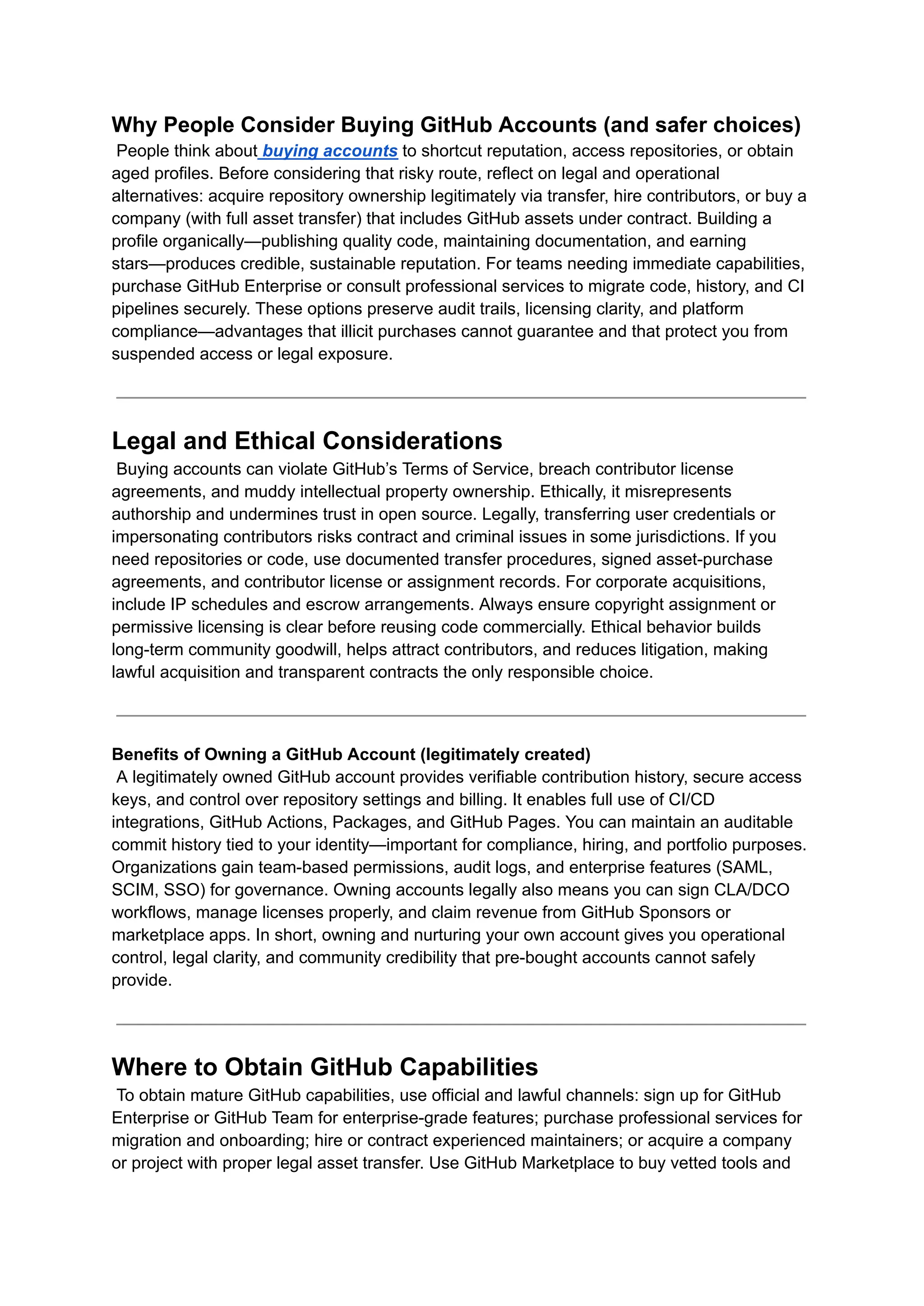 Why People Consider Buying GitHub Accounts (and safer choices)​
People think about buying accounts to shortcut reputation, access repositories, or obtain
aged profiles. Before considering that risky route, reflect on legal and operational
alternatives: acquire repository ownership legitimately via transfer, hire contributors, or buy a
company (with full asset transfer) that includes GitHub assets under contract. Building a
profile organically—publishing quality code, maintaining documentation, and earning
stars—produces credible, sustainable reputation. For teams needing immediate capabilities,
purchase GitHub Enterprise or consult professional services to migrate code, history, and CI
pipelines securely. These options preserve audit trails, licensing clarity, and platform
compliance—advantages that illicit purchases cannot guarantee and that protect you from
suspended access or legal exposure.
Legal and Ethical Considerations​
Buying accounts can violate GitHub’s Terms of Service, breach contributor license
agreements, and muddy intellectual property ownership. Ethically, it misrepresents
authorship and undermines trust in open source. Legally, transferring user credentials or
impersonating contributors risks contract and criminal issues in some jurisdictions. If you
need repositories or code, use documented transfer procedures, signed asset-purchase
agreements, and contributor license or assignment records. For corporate acquisitions,
include IP schedules and escrow arrangements. Always ensure copyright assignment or
permissive licensing is clear before reusing code commercially. Ethical behavior builds
long-term community goodwill, helps attract contributors, and reduces litigation, making
lawful acquisition and transparent contracts the only responsible choice.
Benefits of Owning a GitHub Account (legitimately created)​
A legitimately owned GitHub account provides verifiable contribution history, secure access
keys, and control over repository settings and billing. It enables full use of CI/CD
integrations, GitHub Actions, Packages, and GitHub Pages. You can maintain an auditable
commit history tied to your identity—important for compliance, hiring, and portfolio purposes.
Organizations gain team-based permissions, audit logs, and enterprise features (SAML,
SCIM, SSO) for governance. Owning accounts legally also means you can sign CLA/DCO
workflows, manage licenses properly, and claim revenue from GitHub Sponsors or
marketplace apps. In short, owning and nurturing your own account gives you operational
control, legal clarity, and community credibility that pre-bought accounts cannot safely
provide.
Where to Obtain GitHub Capabilities​
To obtain mature GitHub capabilities, use official and lawful channels: sign up for GitHub
Enterprise or GitHub Team for enterprise-grade features; purchase professional services for
migration and onboarding; hire or contract experienced maintainers; or acquire a company
or project with proper legal asset transfer. Use GitHub Marketplace to buy vetted tools and
 