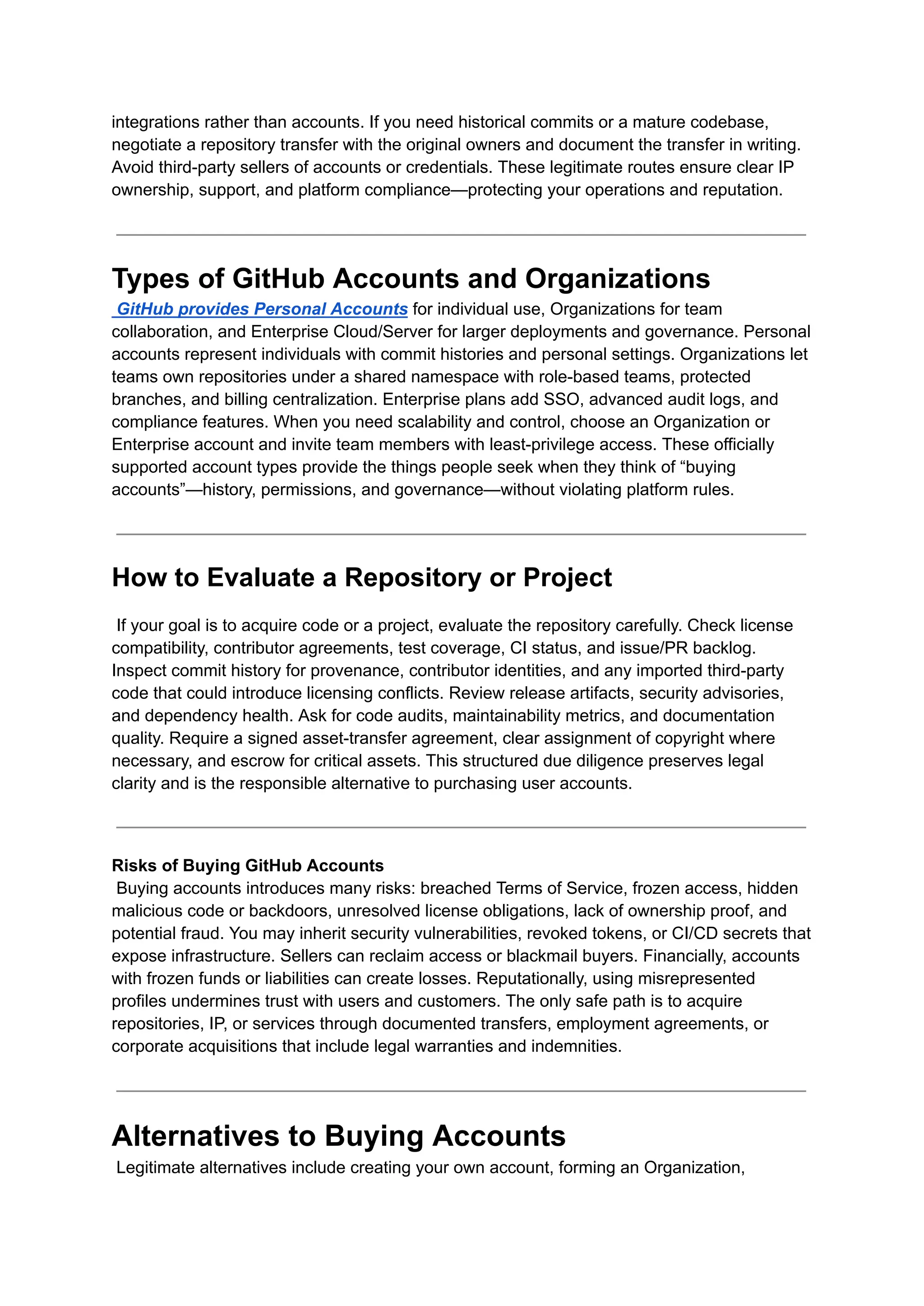 integrations rather than accounts. If you need historical commits or a mature codebase,
negotiate a repository transfer with the original owners and document the transfer in writing.
Avoid third-party sellers of accounts or credentials. These legitimate routes ensure clear IP
ownership, support, and platform compliance—protecting your operations and reputation.
Types of GitHub Accounts and Organizations​
GitHub provides Personal Accounts for individual use, Organizations for team
collaboration, and Enterprise Cloud/Server for larger deployments and governance. Personal
accounts represent individuals with commit histories and personal settings. Organizations let
teams own repositories under a shared namespace with role-based teams, protected
branches, and billing centralization. Enterprise plans add SSO, advanced audit logs, and
compliance features. When you need scalability and control, choose an Organization or
Enterprise account and invite team members with least-privilege access. These officially
supported account types provide the things people seek when they think of “buying
accounts”—history, permissions, and governance—without violating platform rules.
How to Evaluate a Repository or Project
If your goal is to acquire code or a project, evaluate the repository carefully. Check license
compatibility, contributor agreements, test coverage, CI status, and issue/PR backlog.
Inspect commit history for provenance, contributor identities, and any imported third-party
code that could introduce licensing conflicts. Review release artifacts, security advisories,
and dependency health. Ask for code audits, maintainability metrics, and documentation
quality. Require a signed asset-transfer agreement, clear assignment of copyright where
necessary, and escrow for critical assets. This structured due diligence preserves legal
clarity and is the responsible alternative to purchasing user accounts.
Risks of Buying GitHub Accounts​
Buying accounts introduces many risks: breached Terms of Service, frozen access, hidden
malicious code or backdoors, unresolved license obligations, lack of ownership proof, and
potential fraud. You may inherit security vulnerabilities, revoked tokens, or CI/CD secrets that
expose infrastructure. Sellers can reclaim access or blackmail buyers. Financially, accounts
with frozen funds or liabilities can create losses. Reputationally, using misrepresented
profiles undermines trust with users and customers. The only safe path is to acquire
repositories, IP, or services through documented transfers, employment agreements, or
corporate acquisitions that include legal warranties and indemnities.
Alternatives to Buying Accounts​
Legitimate alternatives include creating your own account, forming an Organization,
 