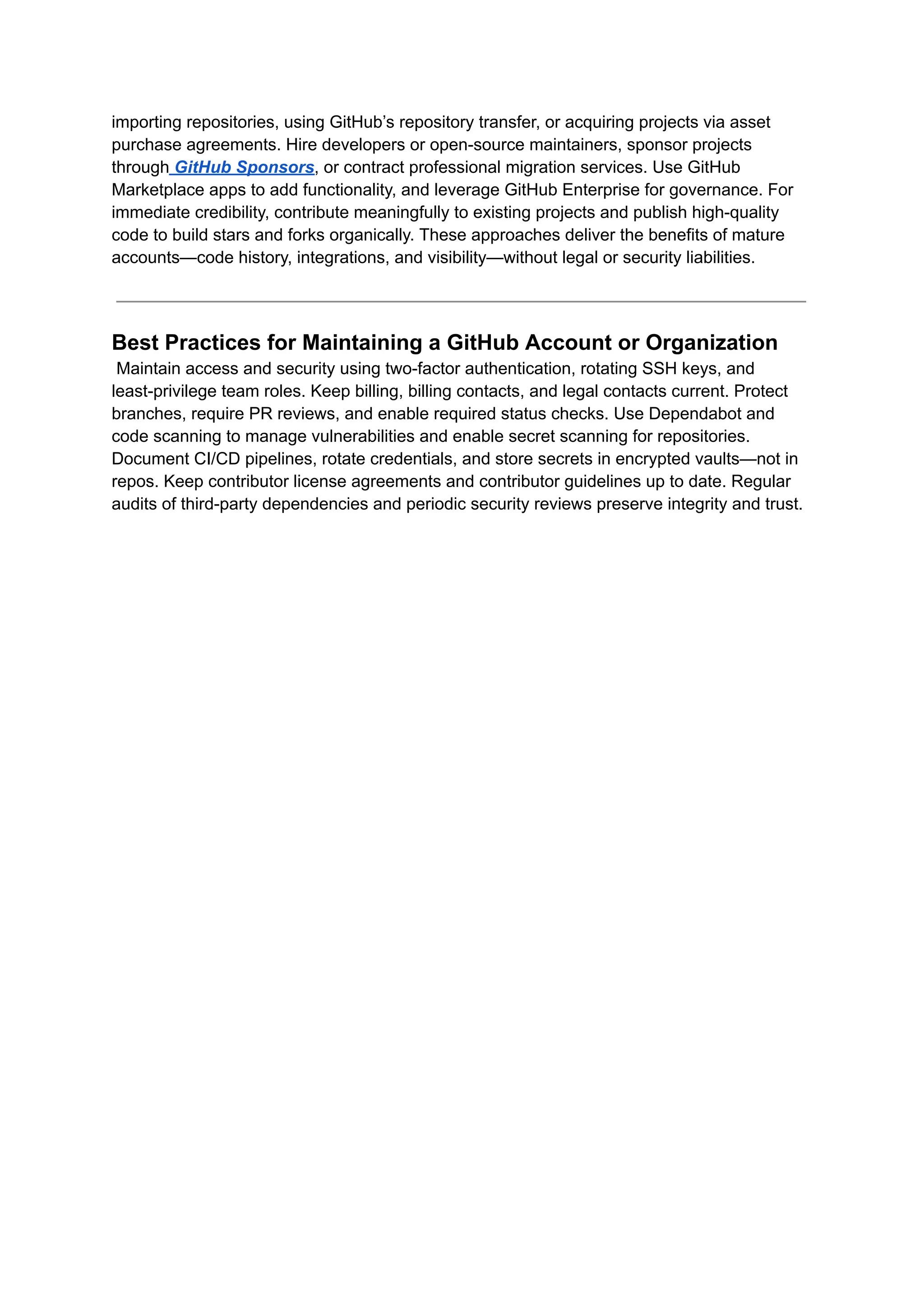importing repositories, using GitHub’s repository transfer, or acquiring projects via asset
purchase agreements. Hire developers or open-source maintainers, sponsor projects
through GitHub Sponsors, or contract professional migration services. Use GitHub
Marketplace apps to add functionality, and leverage GitHub Enterprise for governance. For
immediate credibility, contribute meaningfully to existing projects and publish high-quality
code to build stars and forks organically. These approaches deliver the benefits of mature
accounts—code history, integrations, and visibility—without legal or security liabilities.
Best Practices for Maintaining a GitHub Account or Organization​
Maintain access and security using two-factor authentication, rotating SSH keys, and
least-privilege team roles. Keep billing, billing contacts, and legal contacts current. Protect
branches, require PR reviews, and enable required status checks. Use Dependabot and
code scanning to manage vulnerabilities and enable secret scanning for repositories.
Document CI/CD pipelines, rotate credentials, and store secrets in encrypted vaults—not in
repos. Keep contributor license agreements and contributor guidelines up to date. Regular
audits of third-party dependencies and periodic security reviews preserve integrity and trust.
 