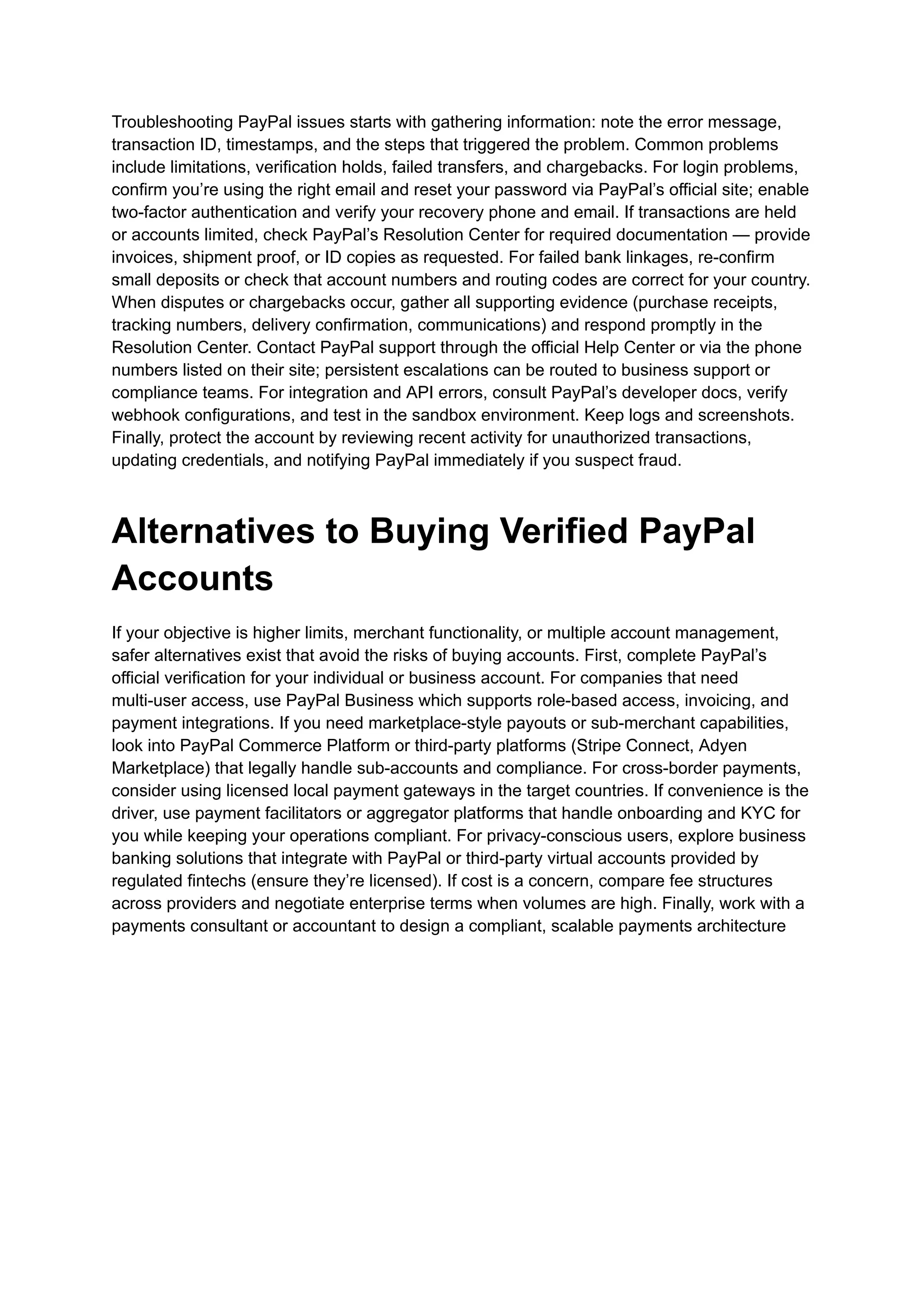 Troubleshooting PayPal issues starts with gathering information: note the error message,
transaction ID, timestamps, and the steps that triggered the problem. Common problems
include limitations, verification holds, failed transfers, and chargebacks. For login problems,
confirm you’re using the right email and reset your password via PayPal’s official site; enable
two-factor authentication and verify your recovery phone and email. If transactions are held
or accounts limited, check PayPal’s Resolution Center for required documentation — provide
invoices, shipment proof, or ID copies as requested. For failed bank linkages, re-confirm
small deposits or check that account numbers and routing codes are correct for your country.
When disputes or chargebacks occur, gather all supporting evidence (purchase receipts,
tracking numbers, delivery confirmation, communications) and respond promptly in the
Resolution Center. Contact PayPal support through the official Help Center or via the phone
numbers listed on their site; persistent escalations can be routed to business support or
compliance teams. For integration and API errors, consult PayPal’s developer docs, verify
webhook configurations, and test in the sandbox environment. Keep logs and screenshots.
Finally, protect the account by reviewing recent activity for unauthorized transactions,
updating credentials, and notifying PayPal immediately if you suspect fraud.
Alternatives to Buying Verified PayPal
Accounts
If your objective is higher limits, merchant functionality, or multiple account management,
safer alternatives exist that avoid the risks of buying accounts. First, complete PayPal’s
official verification for your individual or business account. For companies that need
multi-user access, use PayPal Business which supports role-based access, invoicing, and
payment integrations. If you need marketplace-style payouts or sub-merchant capabilities,
look into PayPal Commerce Platform or third-party platforms (Stripe Connect, Adyen
Marketplace) that legally handle sub-accounts and compliance. For cross-border payments,
consider using licensed local payment gateways in the target countries. If convenience is the
driver, use payment facilitators or aggregator platforms that handle onboarding and KYC for
you while keeping your operations compliant. For privacy-conscious users, explore business
banking solutions that integrate with PayPal or third-party virtual accounts provided by
regulated fintechs (ensure they’re licensed). If cost is a concern, compare fee structures
across providers and negotiate enterprise terms when volumes are high. Finally, work with a
payments consultant or accountant to design a compliant, scalable payments architecture
 