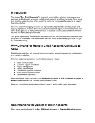 Introduction
The phrase "Buy Gmail Accounts" is frequently searched by marketers, business owners,
agencies, and individuals who need multiple email accounts for different projects. Some users
look for older accounts, while others search for verified or region-specific accounts to support
business activities.
However, before making any decision, it is important to understand the practical, legal, and
security implications involved. Email accounts contain sensitive personal information and often
serve as the gateway to many online services. As a result, acquiring accounts from unknown
sources can introduce significant risks.
This guide explains why people search for Gmail accounts, the concerns associated with third-
party account purchases, safer alternatives, and best practices for managing multiple Google
accounts responsibly.
Why Demand for Multiple Gmail Accounts Continues to
Grow
Digital businesses often rely on email for communication, account management, collaboration,
and marketing activities.
Common reasons organizations need multiple accounts include:
● Team communication
● Customer support operations
● Project management
● Testing environments
● Content management workflows
● Brand-specific communications
● Departmental separation
Because of these needs, terms such as Buy Gmail Accounts in Bulk and Gmail Accounts in
Bulk for Sale have become common search phrases online.
However, convenience should never outweigh security and compliance considerations.
Understanding the Appeal of Older Accounts
Many users specifically search for Buy Old Gmail Accounts or Buy Aged Gmail Accounts.
 