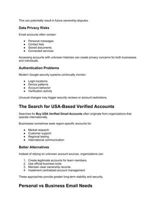 This can potentially result in future ownership disputes.
Data Privacy Risks
Email accounts often contain:
● Personal messages
● Contact lists
● Stored documents
● Connected services
Accessing accounts with unknown histories can create privacy concerns for both businesses
and individuals.
Authentication Problems
Modern Google security systems continually monitor:
● Login locations
● Device patterns
● Account behavior
● Verification activity
Unusual changes may trigger security reviews or account restrictions.
The Search for USA-Based Verified Accounts
Searches for Buy USA Verified Gmail Accounts often originate from organizations that
operate internationally.
Businesses sometimes seek region-specific accounts for:
● Market research
● Customer support
● Regional testing
● International communication
Better Alternatives
Instead of relying on unknown account sources, organizations can:
1. Create legitimate accounts for team members.
2. Use official business tools.
3. Maintain clear ownership records.
4. Implement centralized account management.
These approaches provide greater long-term stability and security.
Personal vs Business Email Needs
 