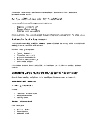 Users often have different requirements depending on whether they need personal or
professional email access.
Buy Personal Gmail Accounts – Why People Search
Some users look for additional personal accounts to:
● Separate hobbies and work
● Manage different projects
● Organize online subscriptions
However, creating new accounts directly through official channels is generally the safest option.
Business Verification Requirements
Searches related to Buy Business Verified Gmail Accounts are usually driven by companies
seeking scalable communication systems.
Business users typically need:
● Team collaboration
● Shared access controls
● Administrative oversight
● Enhanced security settings
● Compliance support
Professional business solutions are often more suitable than relying on third-party account
sources.
Managing Large Numbers of Accounts Responsibly
Organizations handling multiple accounts should prioritize governance and security.
Recommended Practices
Use Strong Authentication
Enable:
● Two-factor authentication
● Recovery methods
● Security alerts
Maintain Documentation
Keep records of:
● Account owners
● Creation dates
● Assigned users
 