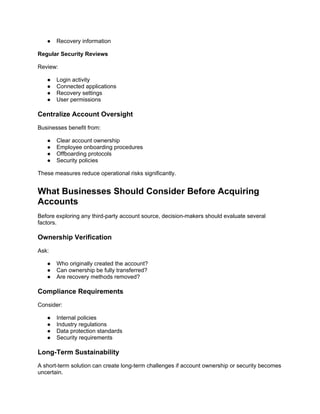 ● Recovery information
Regular Security Reviews
Review:
● Login activity
● Connected applications
● Recovery settings
● User permissions
Centralize Account Oversight
Businesses benefit from:
● Clear account ownership
● Employee onboarding procedures
● Offboarding protocols
● Security policies
These measures reduce operational risks significantly.
What Businesses Should Consider Before Acquiring
Accounts
Before exploring any third-party account source, decision-makers should evaluate several
factors.
Ownership Verification
Ask:
● Who originally created the account?
● Can ownership be fully transferred?
● Are recovery methods removed?
Compliance Requirements
Consider:
● Internal policies
● Industry regulations
● Data protection standards
● Security requirements
Long-Term Sustainability
A short-term solution can create long-term challenges if account ownership or security becomes
uncertain.
 