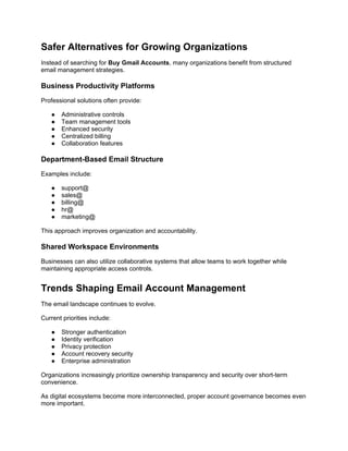 Safer Alternatives for Growing Organizations
Instead of searching for Buy Gmail Accounts, many organizations benefit from structured
email management strategies.
Business Productivity Platforms
Professional solutions often provide:
● Administrative controls
● Team management tools
● Enhanced security
● Centralized billing
● Collaboration features
Department-Based Email Structure
Examples include:
● support@
● sales@
● billing@
● hr@
● marketing@
This approach improves organization and accountability.
Shared Workspace Environments
Businesses can also utilize collaborative systems that allow teams to work together while
maintaining appropriate access controls.
Trends Shaping Email Account Management
The email landscape continues to evolve.
Current priorities include:
● Stronger authentication
● Identity verification
● Privacy protection
● Account recovery security
● Enterprise administration
Organizations increasingly prioritize ownership transparency and security over short-term
convenience.
As digital ecosystems become more interconnected, proper account governance becomes even
more important.
 