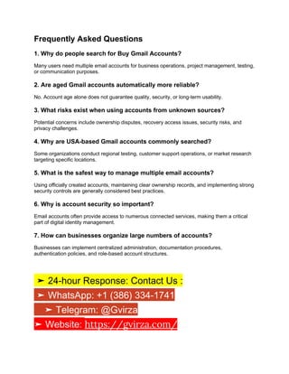 Frequently Asked Questions
1. Why do people search for Buy Gmail Accounts?
Many users need multiple email accounts for business operations, project management, testing,
or communication purposes.
2. Are aged Gmail accounts automatically more reliable?
No. Account age alone does not guarantee quality, security, or long-term usability.
3. What risks exist when using accounts from unknown sources?
Potential concerns include ownership disputes, recovery access issues, security risks, and
privacy challenges.
4. Why are USA-based Gmail accounts commonly searched?
Some organizations conduct regional testing, customer support operations, or market research
targeting specific locations.
5. What is the safest way to manage multiple email accounts?
Using officially created accounts, maintaining clear ownership records, and implementing strong
security controls are generally considered best practices.
6. Why is account security so important?
Email accounts often provide access to numerous connected services, making them a critical
part of digital identity management.
7. How can businesses organize large numbers of accounts?
Businesses can implement centralized administration, documentation procedures,
authentication policies, and role-based account structures.
➤ 24-hour Response: Contact Us :
➤ WhatsApp: +1 (386) 334-1741
➤ Telegram: @Gvirza
➤ Website: https://gvirza.com/
 