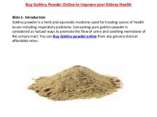 Buy Gokhru Powder Online to Improve your Kidney Health
Slide 1- Introduction
Gokhru powder is a herb and ayurvedic medicine used for treating scores of health
issues including respiratory problems. Consuming pure gokhru powder is
considered as natural ways to promote the flow of urine and soothing membrane of
the urinary tract. You can Buy Gokhru powder online from any grocery store at
affordable rates.
 