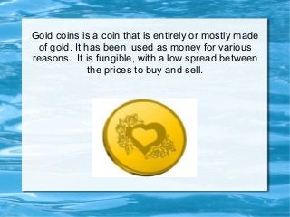 Gold coins is a coin that is entirely or mostly made
of gold. It has been used as money for various
reasons. It is fungible, with a low spread between
the prices to buy and sell.
 