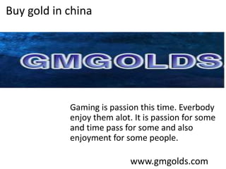 Buy gold in china
Gaming is passion this time. Everbody
enjoy them alot. It is passion for some
and time pass for some and also
enjoyment for some people.
www.gmgolds.com
 