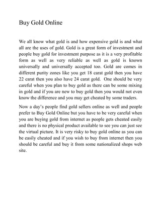 Buy Gold Online

We all know what gold is and how expensive gold is and what
all are the uses of gold. Gold is a great form of investment and
people buy gold for investment purpose as it is a very profitable
form as well as very reliable as well as gold is known
universally and universally accepted too. Gold are comes in
different purity zones like you get 18 carat gold then you have
22 carat then you also have 24 carat gold. One should be very
careful when you plan to buy gold as there can be some mixing
in gold and if you are new to buy gold then you would not even
know the difference and you may get cheated by some traders.
Now a day’s people find gold sellers online as well and people
prefer to Buy Gold Online but you have to be very careful when
you are buying gold from internet as people gets cheated easily
and there is no physical product available to see you can just see
the virtual picture. It is very risky to buy gold online as you can
be easily cheated and if you wish to buy from internet then you
should be careful and buy it from some nationalized shops web
site.
 