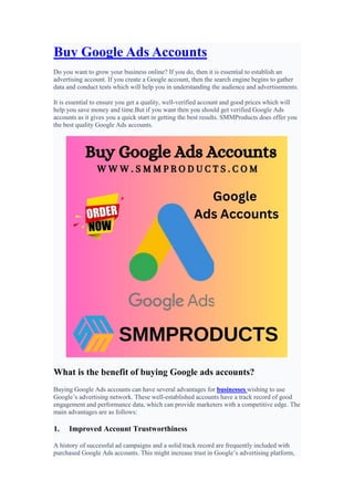 Buy Google Ads Accounts
Do you want to grow your business online? If you do, then it is essential to establish an
advertising account. If you create a Google account, then the search engine begins to gather
data and conduct tests which will help you in understanding the audience and advertisements.
It is essential to ensure you get a quality, well-verified account and good prices which will
help you save money and time.But if you want then you should get verified Google Ads
accounts as it gives you a quick start in getting the best results. SMMProducts does offer you
the best quality Google Ads accounts.
What is the benefit of buying Google ads accounts?
Buying Google Ads accounts can have several advantages for businesses wishing to use
Google’s advertising network. These well-established accounts have a track record of good
engagement and performance data, which can provide marketers with a competitive edge. The
main advantages are as follows:
1. Improved Account Trustworthiness
A history of successful ad campaigns and a solid track record are frequently included with
purchased Google Ads accounts. This might increase trust in Google’s advertising platform,
 