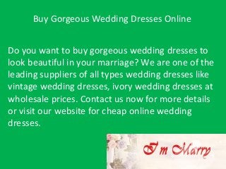 Buy Gorgeous Wedding Dresses Online
Do you want to buy gorgeous wedding dresses to
look beautiful in your marriage? We are one of the
leading suppliers of all types wedding dresses like
vintage wedding dresses, ivory wedding dresses at
wholesale prices. Contact us now for more details
or visit our website for cheap online wedding
dresses.

 