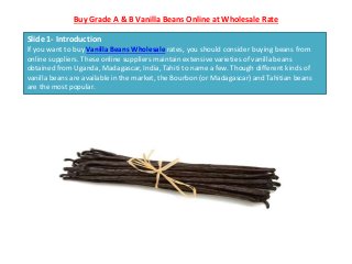 Buy Grade A & B Vanilla Beans Online at Wholesale Rate
Slide 1- Introduction
If you want to buy Vanilla Beans Wholesale rates, you should consider buying beans from
online suppliers. These online suppliers maintain extensive varieties of vanilla beans
obtained from Uganda, Madagascar, India, Tahiti to name a few. Though different kinds of
vanilla beans are available in the market, the Bourbon (or Madagascar) and Tahitian beans
are the most popular.
 