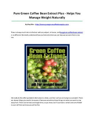 Pure Green Coffee Bean Extract Plus - Helps You
             Manage Weight Naturally
 ____________________________________________________________________________________

                     By Ray Diin - http://www.puregreencoffeebeanplus.com



There is always much more to find out with any subject, of course, and buy green coffee bean extract
is no different. We totally understand how you feel and where you are because we were there once,
too.




We really do like offering helpful information to others, and that is all we are trying to accomplish. There
are always things you need to be aware of because sometimes those things are what you want to stay
away from. There can be trials and tough times, as you know, but if you have a certain amount of belief
in your self then we know you will be fine.
 