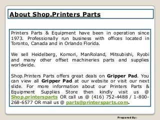 About Shop.Printers Parts
Printers Parts & Equipment have been in operation since
1973. Professionally run business with offices located in
Toronto, Canada and in Orlando Florida.
We sell Heidelberg, Komori, ManRoland, Mitsubishi, Ryobi
and many other offset machineries parts and supplies
worldwide.
Shop.Printers Parts offers great deals on Gripper Pad. You
can view all Gripper Pad at our website or visit our next
slide. For more information about our Printers Parts &
Equipment Supplies Store then kindly visit us @
Shop.printersparts OR call us @ (416) 752-4488 / 1-800-
268-6577 OR mail us @ parts@printersparts.com.
Prepared By:
 