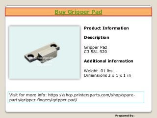 Buy Gripper Pad
Prepared By:
Product Information
Description
Gripper Pad
C3.581.920
Additional information
Weight .01 lbs
Dimensions 3 x 1 x 1 in
Visit for more info: https://shop.printersparts.com/shop/spare-
parts/gripper-fingers/gripper-pad/
 