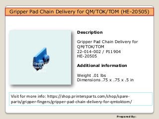 Prepared By:
Visit for more info: https://shop.printersparts.com/shop/spare-
parts/gripper-fingers/gripper-pad-chain-delivery-for-qmtoktom/
Gripper Pad Chain Delivery for QM/TOK/TOM (HE-20505)
Description
Gripper Pad Chain Delivery for
QM/TOK/TOM
22-014-002 / P11904
HE-20505
Additional information
Weight .01 lbs
Dimensions .75 x .75 x .5 in
 