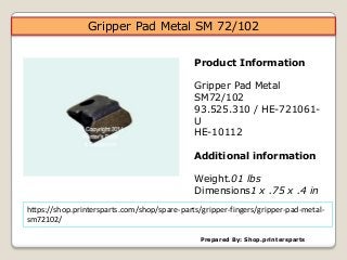 Prepared By: Shop.printersparts
Product Information
Gripper Pad Metal
SM72/102
93.525.310 / HE-721061-
U
HE-10112
Additional information
Weight.01 lbs
Dimensions1 x .75 x .4 in
https://shop.printersparts.com/shop/spare-parts/gripper-fingers/gripper-pad-metal-
sm72102/
Gripper Pad Metal SM 72/102
 