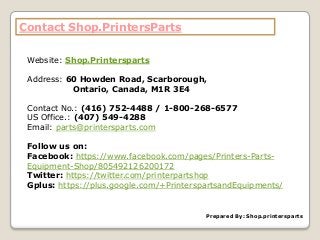 Contact Shop.PrintersParts
Website: Shop.Printersparts
Address: 60 Howden Road, Scarborough,
Ontario, Canada, M1R 3E4
Contact No.: (416) 752-4488 / 1-800-268-6577
US Office.: (407) 549-4288
Email: parts@printersparts.com
Follow us on:
Facebook: https://www.facebook.com/pages/Printers-Parts-
Equipment-Shop/805492126200172
Twitter: https://twitter.com/printerpartshop
Gplus: https://plus.google.com/+PrinterspartsandEquipments/
Prepared By: Shop.printersparts
 