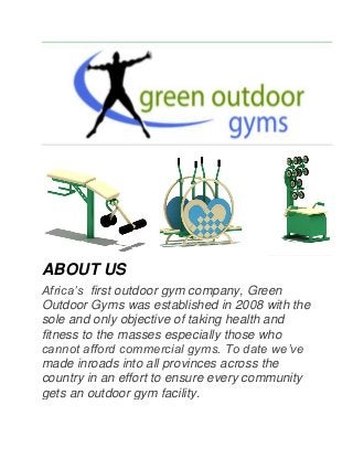 ABOUT US Africa’s first outdoor gym company, Green Outdoor Gyms was established in 2008 with the sole and only objective of taking health and fitness to the masses especially those who cannot afford commercial gyms. To date we’ve made inroads into all provinces across the country in an effort to ensure every community gets an outdoor gym facility.  