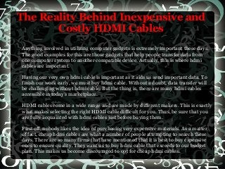 The Reality Behind Inexpensive and
Costly HDMI Cables
Anything involved in utilizing computer gadgets is extremely important these days.
The good examples for this are those gadgets that help people transfer data from
one computer system to another compatible device. Actually, this is where hdmi
cables are important.
Having our very own hdmi cable is important as it aids us send important data. To
finish our work early, we must buy hdmi cable. Without a doubt, data transfer will
be challenging without hdmi cable. But the thing is, there are many hdmi cables
accessible in today’s marketplace.
HDMI cables come in a wide range and are made by different makers. This is exactly
what makes selecting the right HDMI cable difficult for you. Thus, be sure that you
are fully-acquainted with hdmi cables just before buying them.
First off, nobody likes the idea of purchasing very expensive materials. As a matter
of fact, cheap hdmi cables are what a number of people attempting to search these
days. There are so many firms that have mentioned that it is best to buy expensive
ones to ensure quality. They want us to buy hdmi cable that exceeds to our budget
plan. This makes us become discouraged to opt for cheap hdmi cables.
 